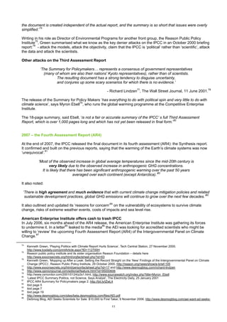 the document is created independent of the actual report, and the summary is so short that issues were overly
simplified.’74

Writing in his role as Director of Environmental Programs for another front group, the Reason Public Policy
Institute75, Green summarised what we know as the key denier attacks on the IPCC in an October 2000 briefing
report:76 - attack the models, attack the objectivity, claim that the IPCC is ‘political’ rather than ‘scientific’, attack
the data and attack the scientists.

Other attacks on the Third Assessment Report

              ‘The Summary for Policymakers… represents a consensus of government representatives
                (many of whom are also their nations' Kyoto representatives), rather than of scientists.
                       The resulting document has a strong tendency to disguise uncertainty,
                       and conjures up some scary scenarios for which there is no evidence.’

                                                              - Richard Lindzen77, The Wall Street Journal, 11 June 2001.78

The release of the Summary for Policy Makers ‘has everything to do with political spin and very little to do with
climate science’, says Myron Ebell79, who runs the global warming programme at the Competitive Enterprise
Institute.

The 18-page summary, said Ebell, ‘is not a fair or accurate summary of the IPCC’ s full Third Assessment
Report, which is over 1,000 pages long and which has not yet been released in final form.’80


2007 – the Fourth Assessment Report (AR4)

At the end of 2007, the IPCC released the final document in its fourth assessment (AR4): the Synthesis report.
It confirmed and built on the previous reports, saying that the warming of the Earth’s climate systems was now
‘unequivocal’.81

             ‘Most of the observed increase in global average temperatures since the mid-20th century is
                    very likely due to the observed increase in anthropogenic GHG concentrations.
               It is likely that there has been significant anthropogenic warming over the past 50 years
                                    averaged over each continent (except Antarctica).’82

It also noted:

 ‘There is high agreement and much evidence that with current climate change mitigation policies and related
  sustainable development practices, global GHG emissions will continue to grow over the next few decades.’83

It also outlined and updated its ‘reasons for concern’84 on the vulnerability of ecosystems to survive climate
change, risks of extreme weather events, costs of impacts and sea level rise.

American Enterprise Institute offers cash to trash IPCC
In July 2006, six months ahead of the AR4 release, the American Enterprise Institute was gathering its forces
to undermine it. In a letter85 leaked to the media86 the AEI was looking for accredited scientists who might be
willing to ‘review’ the upcoming Fourth Assessment Report (AR4) of the Intergovernmental Panel on Climate
Change.87

74
     Kenneth Green, ‘Playing Politics with Climate Report Hurts Science’, Tech Central Station, 27 November 2000.
     http://www.tcsdaily.com/printArticle.aspx?ID=112700H
75
     Reason public policy institute and its sister organisation Reason Foundation – details here
     http://www.exxonsecrets.org/html/orgfactsheet.php?id=63
76
     Kenneth Green, ‘Mopping up After a Leak: Setting the Record Straight on the ‘New’ Findings of the Intergovernmental Panel on Climate
     Change (IPCC)’, Reason Public Policy Institute, 29 October 2000. http://reason.org/news/show/e-brief-105
77
     http://www.exxonsecrets.org/html/personfactsheet.php?id=17 and http://www.desmogblog.com/richard-lindzen
78
     http://www.opinionjournal.com/editorial/feature.html?id=95000606
79
     http://www.csmonitor.com/2001/0124/p2s1.html, http://www.sourcewatch.org/index.php?title=Myron_Ebell
80
     ‘Latest IPCC Summary Politics, not Science, Says Analyst’, The Electricity Daily, 25 January 2001
81
     IPCC AR4 Summary for Policymakers page 2. http://bit.ly/lZwL4
82
     ibid page 5
83
     ibid page 7
84
     ibid page 19
85
     http://www.desmogblog.com/sites/beta.desmogblog.com/files/AEI.pdf
86
     DeSmog Blog, AEI Seeks Scientists for Sale: $10,000 to First Taker, 9 November 2006. http://www.desmogblog.com/aei-want-ad-seeks-

                                                                  11
 