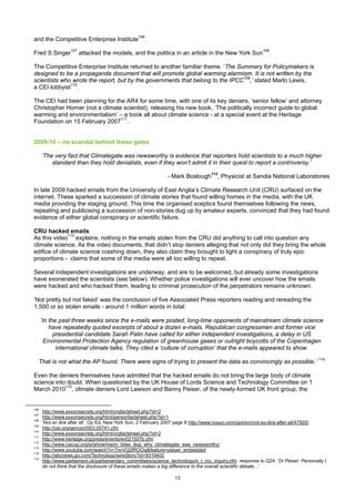 and the Competitive Enterprise Institute106.

Fred S Singer107 attacked the models, and the politics in an article in the New York Sun108.

The Competitive Enterprise Institute returned to another familiar theme. ‘The Summary for Policymakers is
designed to be a propaganda document that will promote global warming alarmism. It is not written by the
scientists who wrote the report, but by the governments that belong to the IPCC109,’ stated Marlo Lewis,
a CEI lobbyist110.

The CEI had been planning for the AR4 for some time, with one of its key deniers, ‘senior fellow’ and attorney
Christopher Horner (not a climate scientist), releasing his new book, ‘The politically incorrect guide to global
warming and environmentalism’ – a book all about climate science - at a special event at the Heritage
Foundation on 15 February 2007111.


2009-10 – no scandal behind these gates

      ‘The very fact that Climategate was newsworthy is evidence that reporters hold scientists to a much higher
          standard than they hold denialists, even if they won’t admit it in their quest to report a controversy.’

                                                               - Mark Boslough112, Physicist at Sandia National Laboratories

In late 2009 hacked emails from the University of East Anglia’s Climate Research Unit (CRU) surfaced on the
internet. These sparked a succession of climate stories that found willing homes in the media, with the UK
media providing the staging ground. This time the organised sceptics found themselves following the news,
repeating and publicising a succession of non-stories dug up by amateur experts, convinced that they had found
evidence of either global conspiracy or scientific failure.

CRU hacked emails
As this video113 explains, nothing in the emails stolen from the CRU did anything to call into question any
climate science. As the video documents, that didn’t stop deniers alleging that not only did they bring the whole
edifice of climate science crashing down, they also claim they brought to light a conspiracy of truly epic
proportions - claims that some of the media were all too willing to repeat.

Several independent investigations are underway, and are to be welcomed, but already some investigations
have exonerated the scientists (see below). Whether police investigations will ever uncover how the emails
were hacked and who hacked them, leading to criminal prosecution of the perpetrators remains unknown.

‘Not pretty but not faked’ was the conclusion of five Associated Press reporters reading and rereading the
1,500 or so stolen emails - around 1 million words in total:

      ‘In the past three weeks since the e-mails were posted, long-time opponents of mainstream climate science
          have repeatedly quoted excerpts of about a dozen e-mails. Republican congressmen and former vice
            presidential candidate Sarah Palin have called for either independent investigations, a delay in US
        Environmental Protection Agency regulation of greenhouse gases or outright boycotts of the Copenhagen
             international climate talks. They cited a ‘culture of corruption’ that the e-mails appeared to show.

  That is not what the AP found. There were signs of trying to present the data as convincingly as possible.’ 114

Even the deniers themselves have admitted that the hacked emails do not bring the large body of climate
science into doubt. When questioned by the UK House of Lords Science and Technology Committee on 1
March 2010115, climate deniers Lord Lawson and Benny Peiser, of the newly-formed UK front group, the


106
      http://www.exxonsecrets.org/html/orgfactsheet.php?id=2
107
      http://www.exxonsecrets.org/html/personfactsheet.php?id=1
108
      ‘Not so dire after all’, Op Ed, New York Sun, 2 February 2007 page 8 http://www.nysun.com/opinion/not-so-dire-after-all/47920/
109
      http://cei.org/gencon/003,05741.cfm
110
      http://www.exxonsecrets.org/html/orgfactsheet.php?id=2
111
      http://www.heritage.org/press/events/ev021507b.cfm
112
      http://www.csicop.org/si/show/mann_bites_dog_why_climategate_was_newsworthy/
113
      http://www.youtube.com/watch?v=7nnVQ2fROOg&feature=player_embedded
114
      http://abcnews.go.com/Technology/wireStory?id=9319400
115
      http://www.parliament.uk/parliamentary_committees/science_technology/s_t_cru_inquiry.cfm response to Q24: ‘Dr Peiser: Personally I
      do not think that the disclosure of these emails makes a big difference to the overall scientific debate…’

                                                                  13
 