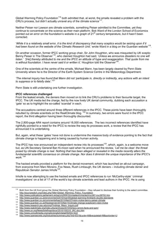 Global Warming Policy Foundation116 both admitted that, at worst, the emails revealed a problem with the
CRU’s process, but didn’t actually unravel any of the climate science117.

Neither Peiser nor Lawson are climate scientists, something Peiser admitted to the Committee, yet they
continue to concentrate on the science as their main platform. Bob Ward of the London School of Economics
pointed out an error on the foundation’s website in a graph of 21st century temperature, but it hasn’t been
corrected.

‘While it is a relatively small error, it is the kind of discrepancy that many sceptics would be seizing upon if it
had been found on the website of the Climatic Research Unit,’ wrote Ward in a blog on the Guardian website118.

On another occasion, former IPCC working group chair, Sir John Houghton, who was misquoted by UK sceptic
Benny Peiser in The Observer119, who claimed Houghton had said, ‘Unless we announce disasters no one will
listen.’ ‘[He] thereby attributed to me and the IPCC an attitude of hype and exaggeration. That quote from me
is without foundation. I have never said it or written it,’ Houghton told the Observer120.

One of the scientists at the centre of the emails, Michael Mann, has been largely cleared by Penn State
University where he is the Director of the Earth System Science Centre in the Meteorology Department.

‘The internal inquiry has found that Mann did not ‘participate in, directly or indirectly, any actions with an intent
to suppress or to falsify data’.’121

Penn State is still undertaking one further investigation.

IPCC references challenged
From the leaked emails, the deniers then moved on to link the CRU’s problems to their favourite target, the
IPCC. The UK media led the charge, fed by the now lively UK denial community, dubbing each accusation a
‘gate’ so as to highlight the so-called ‘scandal’ in each.

The accusations centred around three different references in the IPCC. These points have been thoroughly
rebutted by climate scientists on the RealClimate blog. 122 In summary, two errors were found in the IPCC
report, the third allegation having been thoroughly discounted.

The 2,800-page AR4 report contains around 18,000 references. The two incorrect references identified have
rightfully pointed to a need for the IPCC to review the way its processes work, a review that the IPCC has
announced it is undertaking.

But, again, what these ‘gates’ have not done is undermine the massive body of evidence pointing to the fact that
climate change is happening and is being caused by human activity.

The IPCC has now announced an independent review into its processes123, which, again, is a welcome move
but, as UN Secretary General Ban Ki-moon said when he announced the review, ‘Let me be clear: the threat
posed by climate change is real. Nothing that has been alleged or revealed in the media recently alters the
fundamental scientific consensus on climate change. Nor does it diminish the unique importance of the IPCC's
work.’124

The hacked emails provided a platform for the denial movement, which has launched an all-out campaign,
from everyone from Marc Morano, Fox News, Rush Limbaugh, the UK deniers – including climate denier and
Republican Senator James Inhofe125.

Inhofe is now attempting to use the hacked emails and IPCC references to run ‘McCarthy-style’ ‘criminal
investigations’ on a list of 17 of the world’s top climate scientists and lead authors in the IPCC. He is using


116
      Both from the UK front group the Global Warming Policy Foundation – they refused to disclose their funding to the select committee.
      http://sourcewatch.org/index.php?title=Global_Warming_Policy_Foundation
117
      http://www.publications.parliament.uk/pa/cm200910/cmselect/cmsctech/uc387-i/uc38702.htm
118
      http://www.guardian.co.uk/environment/2010/mar/05/global-warming-thinktank-double-standards
119
      http://www.guardian.co.uk/commentisfree/2010/feb/07/robin-mckie-benny-peiser-climate
120
      http://www.guardian.co.uk/theobserver/2010/feb/14/climate-change-scepticism-robin-mckie
121
      http://www.research.psu.edu/orp/Findings_Mann_Inquiry.pdf
122
      http://www.realclimate.org/index.php/archives/2010/02/ipcc-errors-facts-and-spin/
123
      http://www.un.org/News/briefings/docs//2010/100310_IAC.doc.htm
124
      http://www.unmultimedia.org/radio/english/detail/92042.html
125
      http://www.opensecrets.org/industries/summary.php?ind=E01&cycle=All&recipdetail=M&sortorder=U

                                                                    14
 