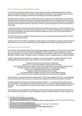 Part 2: How the campaign of doubt operates

It is important to distinguish clearly between those scientists who have challenged the theories of global
warming in good faith, seeking to put forward other possible explanations for our changing climate, and the
efforts of the denier campaign to undermine the credibility of the scientific establishment.

Arguments about sunspots, the Earth’s rotation about the sun, the accuracy of temperature measurements,
the likely severity of global warming and other theories have all played out over the last 20 years through the
scientific literature. The IPCC’s conclusions reflect the fact that the only remaining theory that is supported by
the evidence is that global warming is caused by emissions of greenhouse gases, and that human activity is
responsible.

In contrast a handful of scientists supported by the denier campaign have sought to muddy the waters of the
political debate through interventions in the academic literature. The denier campaign has consistently sought
to provide its publications and claims with the trappings of genuine science. Part 2 of this report starts by
documenting instances of this.

The report then looks at examples of scientists who have come under sustained personal attack for nothing
more than reporting their results.

Finally we look at how the denier campaign was able to place key individuals into positions of power within the
Bush White House, and how the denial industry’s messages have been taken up by the Republican Party.


Bad science versus hockey sticks

Michael Mann of Pennsylvania State University has been repeatedly singled out for harsh criticism by sceptics
ever since the 2001 IPCC Third Assessment highlighted137 Mann’s graph of historic temperature records,
famously dubbed the ‘Hockey Stick’ graph, which illustrates a temperature spike in the 20th century following
900 years of stable climate. The graph is easy to understand, and is a compelling piece of scientific evidence.

In 2003, Sallie Baliunas and Willie Soon managed to get a study published in Climate Research138’ which
challenged the Hockey Stick study. Mann himself, in a recent interview139, said of the paper:

                                  ‘It really was one of the poorest pieces of scholarship
                            that any of us in the climate research community had ever seen
         … it was clear that there was an effort by some on the editorial board to compromise the PR process
                   and allow through this deeply, deeply flawed paper in the professional literature
                               where it was immediately held up by those in Washington
                                      opposed to taking action against climate change
                     … as somehow being the dagger in the heart of the case for global warming,
                 when in fact it was just an extremely bad study that never should have published’…

After publication it seemed that plenty of people agreed. The journal's publisher Otto Kline, eventually stated
that ‘[the conclusions drawn] cannot be concluded convincingly from the evidence provided in the paper’.140

The paper was partly funded by the American Petroleum Institute141. The editor was New Zealand denier
Chris de Freitas142, who published the study despite at least one of the peer reviewers expressing concern at
the paper143. The ensuing furore over the peer review process caused three of Climate Research editors to
resign144.

Other deniers such as Canadian Ross McKitrick and Stephen McIntyre also attempted to take down Mann’s
work. But Mann’s Hockey Stick has been repeated by a number of different studies, and was included in the


137
      http://www.grida.no/climate/ipcc_tar/wg1/005.htm
138
      http://www.int-res.com/articles/cr2003/23/c023p089.pdf
139
      http://www.pointofinquiry.org/michael_mann_unprecedented_attacks_on_climate_research/ interview with Chris Mooney, 26 February
      2010
140
      http://www.int-res.com/articles/misc/CREditorial.pdf
141
      http://www.int-res.com/articles/cr2003/23/c023p089.pdf page 17 of study (page 10t climate research)
142
      http://www.exxonsecrets.org/html/personfactsheet.php?id=1271
143
      http://www.sciam.com/article.cfm?articleID=000A0746-83A1-1EF7-A6B8809EC588EEDF
144
      http://www.sgr.org.uk/climate/StormyTimes_NL28.htm

                                                                 16
 