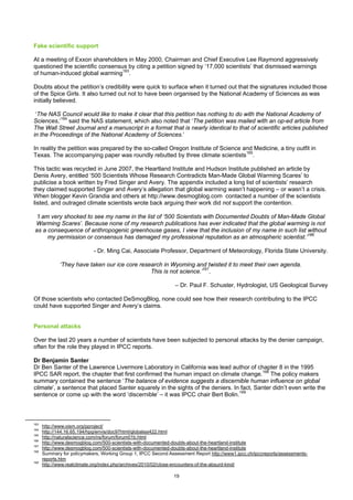 Fake scientific support

At a meeting of Exxon shareholders in May 2000, Chairman and Chief Executive Lee Raymond aggressively
questioned the scientific consensus by citing a petition signed by ‘17,000 scientists’ that dismissed warnings
of human-induced global warming163.

Doubts about the petition’s credibility were quick to surface when it turned out that the signatures included those
of the Spice Girls. It also turned out not to have been organised by the National Academy of Sciences as was
initially believed.

 ‘The NAS Council would like to make it clear that this petition has nothing to do with the National Academy of
Sciences,’164 said the NAS statement, which also noted that ‘The petition was mailed with an op-ed article from
The Wall Street Journal and a manuscript in a format that is nearly identical to that of scientific articles published
in the Proceedings of the National Academy of Sciences.’

In reality the petition was prepared by the so-called Oregon Institute of Science and Medicine, a tiny outfit in
Texas. The accompanying paper was roundly rebutted by three climate scientists165.

This tactic was recycled in June 2007, the Heartland Institute and Hudson Institute published an article by
Denis Avery, entitled ‘500 Scientists Whose Research Contradicts Man-Made Global Warming Scares’ to
publicise a book written by Fred Singer and Avery. The appendix included a long list of scientists’ research
they claimed supported Singer and Avery’s allegation that global warming wasn’t happening – or wasn’t a crisis.
When blogger Kevin Grandia and others at http://www.desmogblog.com contacted a number of the scientists
listed, and outraged climate scientists wrote back arguing their work did not support the contention.

‘I am very shocked to see my name in the list of ‘500 Scientists with Documented Doubts of Man-Made Global
Warming Scares’. Because none of my research publications has ever indicated that the global warming is not
as a consequence of anthropogenic greenhouse gases, I view that the inclusion of my name in such list without
     my permission or consensus has damaged my professional reputation as an atmospheric scientist.’166

                            - Dr. Ming Cai, Associate Professor, Department of Meteorology, Florida State University.

             ‘They have taken our ice core research in Wyoming and twisted it to meet their own agenda.
                                               This is not science.’167.

                                                                – Dr. Paul F. Schuster, Hydrologist, US Geological Survey

Of those scientists who contacted DeSmogBlog, none could see how their research contributing to the IPCC
could have supported Singer and Avery’s claims.


Personal attacks

Over the last 20 years a number of scientists have been subjected to personal attacks by the denier campaign,
often for the role they played in IPCC reports.

Dr Benjamin Santer
Dr Ben Santer of the Lawrence Livermore Laboratory in California was lead author of chapter 8 in the 1995
IPCC SAR report, the chapter that first confirmed the human impact on climate change.168 The policy makers
summary contained the sentence ‘The balance of evidence suggests a discernible human influence on global
climate’, a sentence that placed Santer squarely in the sights of the deniers. In fact, Santer didn’t even write the
sentence or come up with the word ‘discernible’ – it was IPCC chair Bert Bolin.169



163
      http://www.oism.org/pproject/
164
      http://144.16.65.194/hpg/envis/doc97html/globalssi422.html
165
      http://naturalscience.com/ns/forum/forum01b.html
166
      http://www.desmogblog.com/500-scientists-with-documented-doubts-about-the-heartland-institute
167
      http://www.desmogblog.com/500-scientists-with-documented-doubts-about-the-heartland-institute
168
      Summary for policymakers, Working Group 1, IPCC Second Assessment Report http://www1.ipcc.ch/ipccreports/assessments-
      reports.htm
169
      http://www.realclimate.org/index.php/archives/2010/02/close-encounters-of-the-absurd-kind/

                                                                19
 