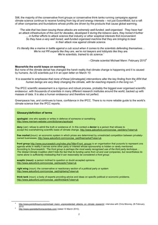 Still, the majority of the conservative front groups or conservative think tanks running campaigns against
climate science continue to receive funding from big oil and energy interests – not just ExxonMobil, but a raft
of other companies and foundations whose profits are driven by the products that cause global warming.

      ‘The side that has been issuing these attacks are extremely well-funded, well-organised. They have had
     an attack infrastructure of this sort for decades, developed it during the tobacco wars, they honed it further
           … in further efforts to attack science that industry or other sceptical interests find inconvenient.
           So they have a very well honed, well-funded organised machine that they are bringing to bear
                                       in their attack now against climate science.

    It’s literally like a marine in battle against a cub scout when it comes to the scientists defending themselves…
                       We’re not PR experts like they are, we’re not lawyers and lobbyists like they are.
                                            We’re scientists, trained to do science.’

                                                                           - Climate scientist Michael Mann: February 20104

Meanwhile the world keeps on warming
But none of the climate denial has changed the harsh reality that climate change is happening and it is caused
by humans. As US scientists put it in an open letter on March 10:

‘It is essential to emphasise that none of these [climategate] interventions alter the key finding from the AR4 that
           human beings are very likely changing the climate, with far-reaching impacts in the long run.’ 5

The IPCC scientific assessment is a rigorous and robust process, probably the biggest ever organised scientific
endeavour, with thousands of scientists in many different research institutes around the world, backed up with
masses of data. It is also a human endeavour and therefore not perfect.

Greenpeace has, and continues to have, confidence in the IPCC. There is no more reliable guide to the world’s
climate science than the IPCC reports.


    Glossary/definition of terms

    apologist: one who speaks or writes in defence of someone or something
    http://www.merriam-webster.com/dictionary/apologist

    deny (ver): refuse to admit the truth or existence of. In this context a denier is a person that refuses to
    accept the overwhelming scientific basis of climate change. http://www.askoxford.com/concise_oed/deny?view=uk

    free market (noun): an economic system in which prices are determined by unrestricted competition between privately-
    owned businesses. http://www.askoxford.com/concise_oed/freemarket?view=uk

    front group http://www.sourcewatch.org/index.php?title=Front_groups is an organisation that purports to represent one
    agenda while in reality it serves some other party or interest whose sponsorship is hidden or rarely mentioned.
    According to Sourcewatch: ‘The front group is perhaps the most easily recognised use of the third party technique…
    The Global Climate Coalition didn't hide the fact that its funding came from oil and coal companies, but nevertheless its
    name alone is sufficiently misleading that it can reasonably be considered a front group.’

    sceptic (noun): a person inclined to question or doubt accepted opinions
    http://www.askoxford.com/concise_oed/sceptic?view=uk

    right wing (noun): the conservative or reactionary section of a political party or system
    http://www.askoxford.com/concise_oed/rightwing?view=uk

    think tank (noun): a body of experts providing advice and ideas on specific political or economic problems.
    http://www.askoxford.com/concise_oed/thinktank?view=uk




4
     http://www.pointofinquiry.org/michael_mann_unprecedented_attacks_on_climate_research/ interview with Chris Mooney, 26 February
     2010
5
     http://www.openletterfromscientists.com/ (dated 10 March 2010).

                                                                2
 