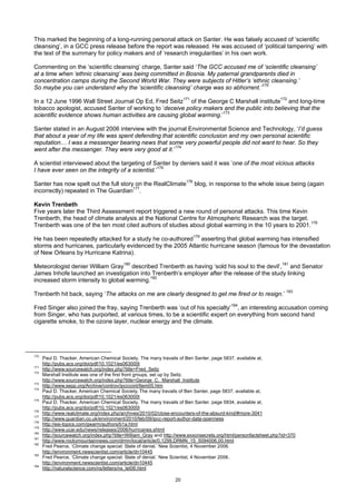 This marked the beginning of a long-running personal attack on Santer. He was falsely accused of ‘scientific
cleansing’, in a GCC press release before the report was released. He was accused of ‘political tampering’ with
the text of the summary for policy makers and of ‘research irregularities’ in his own work.

Commenting on the ‘scientific cleansing’ charge, Santer said ‘The GCC accused me of ‘scientific cleansing’
at a time when ‘ethnic cleansing’ was being committed in Bosnia. My paternal grandparents died in
concentration camps during the Second World War. They were subjects of Hitler’s ‘ethnic cleansing.’
So maybe you can understand why the ‘scientific cleansing’ charge was so abhorrent.’170

In a 12 June 1996 Wall Street Journal Op Ed, Fred Seitz171 of the George C Marshall institute172 and long-time
tobacco apologist, accused Santer of working to ‘deceive policy makers and the public into believing that the
scientific evidence shows human activities are causing global warming.’173

Santer stated in an August 2006 interview with the journal Environmental Science and Technology, ‘I’d guess
that about a year of my life was spent defending that scientific conclusion and my own personal scientific
reputation… I was a messenger bearing news that some very powerful people did not want to hear. So they
went after the messenger. They were very good at it.’174

A scientist interviewed about the targeting of Santer by deniers said it was ‘one of the most vicious attacks
I have ever seen on the integrity of a scientist.’175

Santer has now spelt out the full story on the RealClimate176 blog, in response to the whole issue being (again
incorrectly) repeated in The Guardian177.

Kevin Trenbeth
Five years later the Third Assessment report triggered a new round of personal attacks. This time Kevin
Trenberth, the head of climate analysis at the National Centre for Atmospheric Research was the target.
Trenberth was one of the ten most cited authors of studies about global warming in the 10 years to 2001.178

He has been repeatedly attacked for a study he co-authored179 asserting that global warming has intensified
storms and hurricanes, particularly evidenced by the 2005 Atlantic hurricane season (famous for the devastation
of New Orleans by Hurricane Katrina).

Meteorologist denier William Gray180 described Trenberth as having ‘sold his soul to the devil’,181 and Senator
James Inhofe launched an investigation into Trenberth’s employer after the release of the study linking
increased storm intensity to global warming.182

Trenberth hit back, saying ‘The attacks on me are clearly designed to get me fired or to resign.’ 183

Fred Singer also joined the fray, saying Trenberth was ‘out of his specialty’184, an interesting accusation coming
from Singer, who has purported, at various times, to be a scientific expert on everything from second hand
cigarette smoke, to the ozone layer, nuclear energy and the climate.




170
      Paul D. Thacker, American Chemical Society, The many travails of Ben Santer, page 5837, available at,
      http://pubs.acs.org/doi/pdf/10.1021/es063000t
171
      http://www.sourcewatch.org/index.php?title=Fred_Seitz
172
      Marshall Institute was one of the first front groups, set up by Seitz.
      http://www.sourcewatch.org/index.php?title=George_C._Marshall_Institute
173
      http://www.sepp.org/Archive/controv/ipcccont/Item05.htm
174
      Paul D. Thacker, American Chemical Society, The many travails of Ben Santer, page 5837, available at,
      http://pubs.acs.org/doi/pdf/10.1021/es063000t
175
      Paul D. Thacker, American Chemical Society, The many travails of Ben Santer, page 5834, available at,
      http://pubs.acs.org/doi/pdf/10.1021/es063000t
176
      http://www.realclimate.org/index.php/archives/2010/02/close-encounters-of-the-absurd-kind/#more-3041
177
      http://www.guardian.co.uk/environment/2010/feb/09/ipcc-report-author-data-openness
178
      http://esi-topics.com/gwarm/authors/b1a.html
179
      http://www.ucar.edu/news/releases/2006/hurricanes.shtml
180
      http://sourcewatch.org/index.php?title=William_Gray and http://www.exxonsecrets.org/html/personfactsheet.php?id=370
181
      http://www.rockymountainnews.com/drmn/local/article/0,1299,DRMN_15_5094006,00.html
182
      Fred Pearce, ‘Climate change special: State of denial.’ New Scientist, 4 November 2006.
      http://environment.newscientist.com/article/dn10445
183
      Fred Pearce, ‘Climate change special: State of denial.’ New Scientist, 4 November 2006.
      http://environment.newscientist.com/article/dn10445
184
      http://naturalscience.com/ns/letters/ns_let06.html

                                                                  20
 