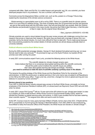 compared with Hitler, Stalin and Pol Pot. It is called treason and genocide’ and ‘Oh, as a scientist, you have
destroyed peoples trust in my profession. You are a criminal. Lest we forget.’197

Comments across the blogosphere follow a similar vein, such as this, posted on a Chicago Tribune blog
explaining the robustness of the climate science conclusions:

  ‘Global warming is a genocidalist scam to kill us all by 2050. There is no scientific basis for climate science,
there is no such thing as radiative forcing. This hoax is bringing down the US government and the rest because
 we see by their going along with this $45 trillion scam, they are just lining their own pockets. Both the Clintons
and Obamas are personally involved in this mass murder ring worse than Hitler's Nazi Germany, in fact this plan
                              is Nazi in origin, like the original Green Movement.’198

                                                                                       - Stan_Lippmann (03/03/2010, 4:30 AM)

Climate scientists are used to robust debate through the peer review process with challenges coming from new
research that proves or disproves their research. But when they are faced with a barrage of abuse from non-
scientists, fed by the denial industry, it’s much more difficult for them to deal with. This is made worse because
like most practicing academics the contact details of climate scientists are almost always publically listed on
university websites.

Political influence and the Bush White House

During the 2000 presidential campaign debates, George W. Bush declared that global warming was ‘an issue
that we need to take very seriously’199. He promised to sign up to the Kyoto Protocol, but backed off that
promise soon after coming into power.

In early 2001 communications expert Frank Luntz, provided the following advice to the White House.

                              ‘The scientific debate [on climate change] remains open.
          Voters believe that there is no consensus about global warming within the scientific community.
                         Should the public come to believe the scientific issues are settled,
                       their views about global warming will change accordingly. Therefore,
        you need to continue to make the lack of scientific certainty a primary issue in the debate…’200

This became the guiding strategy of the White House and the Republican Party for the remainder of the
administration. In 2003 the advice given on global warming in the Luntz memo was circulated to all Republicans
on the Hill by the GOP press office. Frank Luntz has, since then, changed his mind on global warming and now
believes it’s caused by human activities201.

Deniers placed in key positions
From 2001 to 2008 the denier industry enjoyed easy access to the Bush White House, principally via former
employees of the American Petroleum Institute (API), on whose board Lee Raymond, Exxon CEO sat until 2005
when he retired.

In early 2001 Lawyer Phil Cooney202 left his 15-year stint at the API (where he was ‘climate team leader’) to take
up a position as chief of staff at Bush’s White House Council on Environmental Quality (CEQ), where he
advised the President on global warming policy and science. In 2005 it was revealed that he had been watering
down scientific reports.203 He resigned soon after and went to work for Exxon.

At the API, Cooney’s boss for many years had been William O’Keefe, former chair of the GCC. O’Keefe left the
API to concentrate on his front group the George C Marshall Institute. From 2001-2005 he was employed by
ExxonMobil to lobby the Executive Office of the President, the White House and Senate on climate change204.

197
      http://www.abc.net.au/unleashed/stories/s2826189.htm
198
      http://www.chicagotribune.com/news/ct-met-0228-climate-science-questions-20100302,0,4670437,full.story
199                                                          nd
      Commission on Presidential Debates, Transcript of the 2 Gore – Bush Presidential Debate, 11 October 2000.
      http://www.debates.org/pages/trans2000b.html
200
      http://www.ewg.org/files/LuntzResearch_environment.pdf
201
      http://news.bbc.co.uk/2/hi/programmes/panorama/5005994.stm
202
      http://www.sourcewatch.org/index.php?title=Philip_A._Cooney
203
      http://www.climatesciencewatch.org/index.php/csw/details/on-editing-scientists-at-ceq/ and
      http://www.nytimes.com/2005/06/08/politics/08climate.html?_r=1 and http://www.nytimes.com/2005/06/15/science/14cnd-
      climate.html?scp=1&sq=cooney%20exxon&st=cse
204
      For example http://soprweb.senate.gov/index.cfm?event=getFilingDetails&filingID=0f80378e-d779-4ba5-87b2-8bd4d9f8b5f7 is one of
      his filings with the US lobby registration system.

                                                                 22
 