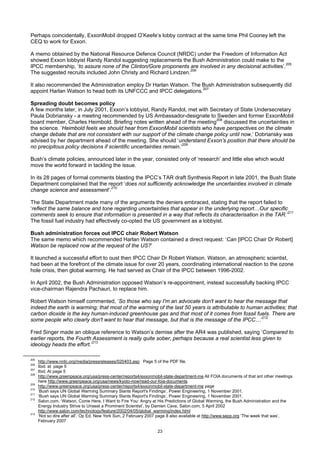 Perhaps coincidentally, ExxonMobil dropped O’Keefe’s lobby contract at the same time Phil Cooney left the
CEQ to work for Exxon.

A memo obtained by the National Resource Defence Council (NRDC) under the Freedom of Information Act
showed Exxon lobbyist Randy Randol suggesting replacements the Bush Administration could make to the
IPCC membership, ‘to assure none of the Clinton/Gore proponents are involved in any decisional activities’.205
The suggested recruits included John Christy and Richard Lindzen.206

It also recommended the Administration employ Dr Harlan Watson. The Bush Administration subsequently did
appoint Harlan Watson to head both its UNFCCC and IPCC delegations.207

Spreading doubt becomes policy
A few months later, in July 2001, Exxon’s lobbyist, Randy Randol, met with Secretary of State Undersecretary
Paula Dobriansky - a meeting recommended by US Ambassador-designate to Sweden and former ExxonMobil
board member, Charles Heimbold. Briefing notes written ahead of the meeting208 discussed the uncertainties in
the science. ‘Heimbold feels we should hear from ExxonMobil scientists who have perspectives on the climate
change debate that are not consistent with our support of the climate change policy until now,’ Dobriansky was
advised by her department ahead of the meeting. She should ‘understand Exxon’s position that there should be
no precipitous policy decisions if scientific uncertainties remain.’209

Bush’s climate policies, announced later in the year, consisted only of ‘research’ and little else which would
move the world forward in tackling the issue.

In its 28 pages of formal comments blasting the IPCC’s TAR draft Synthesis Report in late 2001, the Bush State
Department complained that the report ‘does not sufficiently acknowledge the uncertainties involved in climate
change science and assessment’.210

The State Department made many of the arguments the deniers embraced, stating that the report failed to
‘reflect the same balance and tone regarding uncertainties that appear in the underlying report…Our specific
comments seek to ensure that information is presented in a way that reflects its characterisation in the TAR.’211
The fossil fuel industry had effectively co-opted the US government as a lobbyist.

Bush administration forces out IPCC chair Robert Watson
The same memo which recommended Harlan Watson contained a direct request: ‘Can [IPCC Chair Dr Robert]
Watson be replaced now at the request of the US?’

It launched a successful effort to oust then IPCC Chair Dr Robert Watson. Watson, an atmospheric scientist,
had been at the forefront of the climate issue for over 20 years, coordinating international reaction to the ozone
hole crisis, then global warming. He had served as Chair of the IPCC between 1996-2002.

In April 2002, the Bush Administration opposed Watson’s re-appointment, instead successfully backing IPCC
vice-chairman Rajendra Pachauri, to replace him.

Robert Watson himself commented, ‘So those who say I'm an advocate don't want to hear the message that
indeed the earth is warming; that most of the warming of the last 50 years is attributable to human activities; that
carbon dioxide is the key human-induced greenhouse gas and that most of it comes from fossil fuels. There are
some people who clearly don't want to hear that message, but that is the message of the IPCC…’212

Fred Singer made an oblique reference to Watson’s demise after the AR4 was published, saying ‘Compared to
earlier reports, the Fourth Assessment is really quite sober, perhaps because a real scientist less given to
ideology heads the effort.’213

205
      http://www.nrdc.org/media/pressreleases/020403.asp Page 5 of the PDF file.
206
      Ibid. at page 5
207
      Ibid. At page 5
208
      http://www.greenpeace.org/usa/press-center/reports4/exxonmobil-state-department-me All FOIA documents of that ant other meetings
      here http://www.greenpeace.org/usa/news/kyoto-now/read-our-foia-documents
209
      http://www.greenpeace.org/usa/press-center/reports4/exxonmobil-state-department-me page
210
      ‘Bush says UN Global Warming Summary Slants Report's Findings’, Power Engineering, 1 November 2001.
211
      ‘Bush says UN Global Warming Summary Slants Report's Findings’, Power Engineering, 1 November 2001.
212
      Salon.com, ‘Watson, Come Here, I Want to Fire You: Angry at His Predictions of Global Warming, the Bush Administration and the
      Energy Industry Strive to Unseat a Prominent Scientist’, by Damien Cave, Salon.com, 5 April 2002
      http://www.salon.com/technology/feature/2002/04/05/global_warming/index.html
213
      ‘Not so dire after all’, Op Ed, New York Sun, 2 February 2007 page 8 also available at http://www.sepp.org ‘The week that was’,
      February 2007

                                                                  23
 