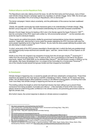 Political influence and the Republican Party

The Republicans were also rallying around the issue. As with the think tanks and front groups, many of them
used climate change denial to campaign against any regulation on climate change. Since 1990, the oil and gas
industry has channelled 75% of its funding to Republicans; 25% to Democrats214.

The denier campaigns’ rhetoric about uncertainty, and the politicisation of the science has been swallowed
wholesale.

‘Clearly, the scientific community has made impressive gains in its understanding of climate change,’ [Rep
Senator Larry] Craig said in 2001. ‘But increased understanding has come with increased uncertainties.’215

[Senator Chuck] Hagel, famous for leading a 95-0 vote in the Senate against the Kyoto Protocol in 1997216,
said the summaries of the IPCC report were written by ‘UN environmental activists’217, not the scientists who
wrote the report's individual chapters.

‘These reports are political documents, drafted by government representatives during intense negotiating
sessions,’ Hagel said, claiming that in some cases the people negotiating the IPCC summary texts were the
same people negotiating terms of the Kyoto Protocol. ‘So you have the same people defining the problem who
are also trying to create a solution.’218

‘In short, some parts of the IPCC process resembled a Soviet-style trial, in which the facts are predetermined,
and ideological purity trumps technical and scientific rigour,’ said Sen. James Inhofe in a Floor Speech on 28
July 2003.219

Inhofe is one of the US congress’s top recipients of money from the oil and gas industry,220 receiving $1.7
million from the oil and gas industry in the 10 years to 2010. He is a mouthpiece on the Hill for the deniers’
arguments, helped, from 2006-2009, by his assistant Marc Morano221 who left Inhofe’s employ in 2009 to run his
new website, http://www.climatedepot.com, is a project of the Committee for a Constructive Tomorrow222,
one of the industry-funded denial front-groups funded and then dropped by ExxonMobil.




In Conclusion

Climate change is happening now, is caused by people and will have catastrophic consequences. Those three
assertions are backed by the most rigorous scientific undertaking in history. Indeed, as this report was being
written, the UK Meteorological office published a review of 100 different science papers, concluding that it was
‘even more likely’ that climate change is happening and that we are causing it.223

This briefing outlines the lengths to which the fossil fuel industry has been willing to go to prevent these
conclusions from being accepted. It provides just a flavour – a few examples of some of the more virulent
attacks aimed at undermining public confidence in the climate science, and preventing government action to
fight the climate crisis.

All of which means, the correct response to attacks on climate science is scepticism.




214
      http://www.opensecrets.org/industries/indus.php?ind=E01
215
      ‘GOP Trashes IPCC, Scientists Back 'No Regrets' Action’, Environment and Energy Daily, 7 May 2001)
216
      http://www.nationalcenter.org/KyotoSenate.html
217
      New York Times, 1 May 2001 (reporting Senate committee hearing)
218
      ibid
219
      http://inhofe.senate.gov/pressreleases/climate.htm
220
      http://www.opensecrets.org/industries/summary.php?ind=E01&cycle=All&recipdetail=M&sortorder=U
221
      http://www.desmogblog.com/marc-morano and http://thebenshi.com/2010/03/04/18-interview-with-marc-morano-part-ii-naming-names-
      bill-mckibben-exxon-mobil-george-monbiot-al-gore-john-kerry-joe-romm-dan-weiss-robert-murtha-mike-mann-ed-begley-jr-andy-revkin-
      an/ Morano’s website is a project of the Committee for a Constructive Tomorrow, an ExxonMobil-funded think tank.
222
      http://www.climatedepot.com/ ‘a project of CFACT’ is at the top of the page
223
      ‘Detection and attribution of climate change: a regional perspective’, Stott, Gillett, Hegerl, Karoly, Stone, Zhang, Zweirs, Wiley
      interdisciplinary Reviews, 5 March 2010 http://wires.wiley.com/WileyCDA/WiresArticle/wisId-WCC34.html

                                                                  24
 