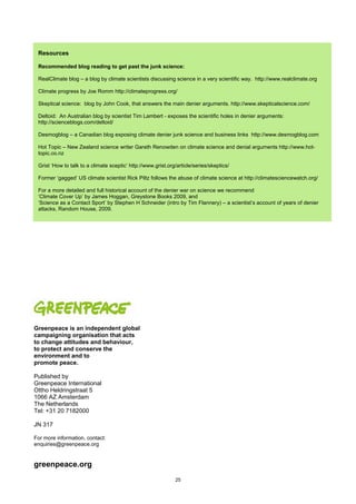 Resources

 Recommended blog reading to get past the junk science:

 RealClimate blog – a blog by climate scientists discussing science in a very scientific way. http://www.realclimate.org

 Climate progress by Joe Romm http://climateprogress.org/

 Skeptical science: blog by John Cook, that answers the main denier arguments. http://www.skepticalscience.com/

 Deltoid: An Australian blog by scientist Tim Lambert - exposes the scientific holes in denier arguments:
 http://scienceblogs.com/deltoid/

 Desmogblog – a Canadian blog exposing climate denier junk science and business links http://www.desmogblog.com

 Hot Topic – New Zealand science writer Gareth Renowden on climate science and denial arguments http://www.hot-
 topic.co.nz

 Grist ‘How to talk to a climate sceptic’ http://www.grist.org/article/series/skeptics/

 Former ‘gagged’ US climate scientist Rick Piltz follows the abuse of climate science at http://climatesciencewatch.org/

 For a more detailed and full historical account of the denier war on science we recommend
 ‘Climate Cover Up’ by James Hoggan, Greystone Books 2009, and
 ‘Science as a Contact Sport’ by Stephen H Schneider (intro by Tim Flannery) – a scientist’s account of years of denier
 attacks, Random House, 2009.




Greenpeace is an independent global
campaigning organisation that acts
to change attitudes and behaviour,
to protect and conserve the
environment and to
promote peace.

Published by
Greenpeace International
Ottho Heldringstraat 5
1066 AZ Amsterdam
The Netherlands
Tel: +31 20 7182000

JN 317

For more information, contact:
enquiries@greenpeace.org


greenpeace.org
                                                              25
 