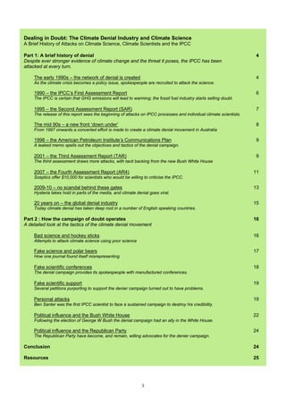 Dealing in Doubt: The Climate Denial Industry and Climate Science
A Brief History of Attacks on Climate Science, Climate Scientists and the IPCC

Part 1: A brief history of denial                                                                                    4
Despite ever stronger evidence of climate change and the threat it poses, the IPCC has been
attacked at every turn.

    The early 1990s – the network of denial is created                                                               4
    As the climate crisis becomes a policy issue, spokespeople are recruited to attack the science.

    1990 – the IPCC’s First Assessment Report                                                                        6
    The IPCC is certain that GHG emissions will lead to warming; the fossil fuel industry starts selling doubt.

    1995 – the Second Assessment Report (SAR)                                                                        7
    The release of this report sees the beginning of attacks on IPCC processes and individual climate scientists.

    The mid 90s – a new front ‘down under’                                                                           8
    From 1997 onwards a concerted effort is made to create a climate denial movement in Australia

    1998 – the American Petroleum Institute’s Communications Plan                                                    9
    A leaked memo spells out the objectives and tactics of the denial campaign.

    2001 – the Third Assessment Report (TAR)                                                                         9
    The third assessment draws more attacks, with tacit backing from the new Bush White House

    2007 – the Fourth Assessment Report (AR4)                                                                       11
    Sceptics offer $10,000 for scientists who would be willing to criticise the IPCC.

    2009-10 – no scandal behind these gates                                                                         13
    Hysteria takes hold in parts of the media, and climate denial goes viral.

    20 years on – the global denial industry                                                                        15
    Today climate denial has taken deep root in a number of English speaking countries.

Part 2 : How the campaign of doubt operates                                                                         16
A detailed look at the tactics of the climate denial movement

    Bad science and hockey sticks                                                                                   16
    Attempts to attack climate science using poor science

    Fake science and polar bears                                                                                    17
    How one journal found itself misrepresenting

    Fake scientific conferences                                                                                     18
    The denial campaign provides its spokespeople with manufactured conferences.

    Fake scientific support                                                                                         19
    Several petitions purporting to support the denier campaign turned out to have problems.

    Personal attacks                                                                                                19
    Ben Santer was the first IPCC scientist to face a sustained campaign to destroy his credibility.

    Political influence and the Bush White House                                                                    22
    Following the election of George W Bush the denial campaign had an ally in the White House.

    Political influence and the Republican Party                                                                    24
    The Republican Party have become, and remain, willing advocates for the denier campaign.

Conclusion                                                                                                          24

Resources                                                                                                           25




                                                              3
 