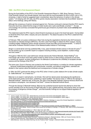 1990 – the IPCC’s First Assessment Report

During the final drafting of the IPCC’s First Scientific Assessment Report in 1990, Brian Flannery, Exxon’s
Chief Scientific Advisor and climate lobbyist, took issue with the recommendation for 60% to 80% cuts in CO2
emissions, in light of what he suggested were ‘uncertainties’ about the behaviour of carbon in the climate
system.18 (In keeping with UN rules, the IPCC grants industry association members like ExxonMobil ‘observer
status’ at its meetings, along with NGOs).

Although the consensus of opinion remained against him, Flannery continued to demand that the IPCC report’s
Executive Summary stated that the range of model results were ‘quite scientifically uncertain’19. He was
unsuccessful: the summary concluded that greenhouse gas emissions at present rates would certainly lead
to warming20.

This statement made the IPCC report a direct threat to business-as-usual in the fossil fuel sector. Having failed
to derail the IPCC from within, industry set out to discredit it. The attack focused on the IPCC’s statement that
it was ‘certain’.

In February 1992, at a press conference in New York during the negotiations that led to the UN Framework
Convention on Climate Change (UNFCCC), the GCC used Fred Singer to attack the IPCC science, issuing
a briefing entitled ‘Stabilising carbon dioxide emissions would have little environmental benefit’,21 in which it
cited denier Professor Richard Lindzen of the Massachusetts Institute of Technology

Singer is a serial denier and has published little, if any, peer-reviewed climate science in the last 20 years.22
He has spoken out as a scientific expert on subjects including smoking, ozone depletion, nuclear energy
and toxic waste.23

Throughout 1992 the GCC used well-known climate deniers like Patrick Michaels, Robert Balling24 and
Fred Singer (all of whom have been partly funded by either Exxon or other energy companies at one time
or another) as ’experts’ at press conferences in its attempts to undermine the credibility of accepted climate
science and the findings of the IPCC.25

The same year, Exxon’s Flannery was quoted by the World Coal Institute in a briefing for climate negotiators:
‘…because model-based projections are controversial, uncertain, and without confirmation, scientists are
divided in their opinion about the likelihood and consequences of climate change.’26

In 1994, the GCC continued the attack on the IPCC when it hired a public relations firm to take climate sceptic
Dr. Sallie Baliunas27 on a media tour.28

Baliunas is an expert in astrophysics, not climate. She built her denial career downplaying the significance
of the destruction of the ozone layer, publishing a report entitled ‘The Ozone Crisis’ in 1994 for the George C
Marshall Institute29. Baliunas was, at the time, the chair of the Marshall Institute's Science Advisory Board and
pro-tobacco campaigner, now deceased Fred Seitz30 chaired the Marshall Institute Board.

Through the George C.Marshall Institute, Baliunas has published several reports that attempt to show that
human activities such as the burning of fossil fuels play no role in global warming, that science does not support
the prospect of dangerous climate change31, and that scientific findings do not support federal regulation of
emissions.32

18
     Jeremy Leggett, The Carbon War: Global Warming and the End of the Oil Era (Routledge879, 2000), 2-3.
19
     Jeremy Leggett, The Carbon War: Global Warming and the End of the Oil Era (Routledge879, 2000), page 3.
20
     http://www.viswiki.com/en/IPCC_First_Assessment_Report
21
     Jeremy Leggett, ‘A Catalogue of Carbon Club Manipulation, Distortion, Sabotage or Lying at the Climate Negotiations’, available at
     http://www.guardian.co.uk/commentisfree/2006/apr/25/exxonmobilslonglivedemulatio
22
     http://research.greenpeaceusa.org/?a=view&d=3164
23
     http://research.greenpeaceusa.org/?a=view&d=3971
24
     http://www.desmogblog.com/more-bumpf-on-balling and http://www.sourcewatch.org/index.php?title=Robert_C._Balling
25
     See e.g. GCC press release: ‘World’s Energy Policy Should Not be Based on Feelings’, 27 February 1992. Held on file by Greenpeace
     US Research Unit.
26
     ‘Ecoal’, World Coal Institute briefing no. 7, INC 5, New York, April 1992.
27
     http://www.desmogblog.com/sallie-baliunas ExxonSecrets map of her affiliations: http://www.exxonsecrets.org/index.php?mapid=1526
28
     Ties that Blind, Ozone Action, March 1996. (on file with Greenpeace US Research Unit)
29
     The Ozone Crisis - http://www.atmos.washington.edu/~davidc/ATMS211/articles_optional/Baliunas94_ozone.pdf
30
     http://tobaccodocuments.org/pm/2023266534.html
31
     ‘Are Human Activities Causing Global Warming?’ Published by George C. Marshall Institute, 1996; and ‘Human Activity is Not the
     Cause of Global Warming,’ Press Release from the Marshall Institute, 10 April 1996.
32
     Sallie Baliunas, ‘Ozone and Global Warming: Are the Problems Real?’ George C. Marshall Institute, December 1994.

                                                                  6
 