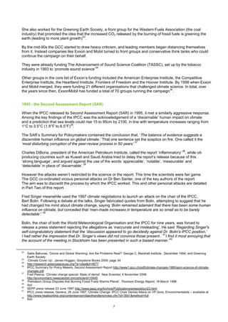 She also worked for the Greening Earth Society, a front group for the Western Fuels Association (the coal
industry) that promoted the idea that the increased CO2 released by the burning of fossil fuels is greening the
earth (leading to more plant growth)33.

By the mid-90s the GCC started to draw heavy criticism, and leading members began distancing themselves
from it. Instead companies like Exxon and Mobil turned to front groups and conservative think tanks who could
continue the campaign on their behalf.

They were already funding The Advancement of Sound Science Coalition (TASSC), set up by the tobacco
industry in 1993 to ‘promote sound science’34.

Other groups in the core list of Exxon’s funding included the American Enterprise Institute, the Competitive
Enterprise Institute, the Heartland Institute, Frontiers of Freedom and the Hoover Institute. By 1998 when Exxon
and Mobil merged, they were funding 21 different organisations that challenged climate science. In total, over
the years since then, ExxonMobil has funded a total of 70 groups running the campaign35.


1995 - the Second Assessment Report (SAR)

When the IPCC released its Second Assessment Report (SAR) in 1995, it met a similarly aggressive response.
Among the key findings of the IPCC was the acknowledgement of a ‘discernable’ human impact on climate
and a prediction that sea levels could rise 15 to 95cm by 2100, in line with temperature increases ranging from
1°C to 3.5°C (1.8°F to 6.5°F)36.

The SAR’s Summary for Policymakers contained the conclusion that, ‘The balance of evidence suggests a
discernible human influence on global climate.’ That one sentence set the sceptics on fire. One called it the
‘most disturbing corruption of the peer-review process in 60 years’.37

Charles DiBona, president of the American Petroleum Institute, called the report ‘inflammatory’ 38, while oil-
producing countries such as Kuwait and Saudi Arabia tried to delay the report’s release because of this
‘strong language’, and argued against the use of the words ‘appreciable’, ‘notable’, ‘measurable’ and
‘detectable’ in place of ‘discernable’.39

However the attacks weren’t restricted to the science or the report. This time the scientists were fair game.
The GCC co-ordinated vicious personal attacks on Dr Ben Santer, one of the key authors of the report.
The aim was to discredit the process by which the IPCC worked. This and other personal attacks are detailed
in Part Two of this report.

Fred Singer meanwhile used the 1997 climate negotiations to launch an attack on the chair of the IPCC,
Bert Bolin. Following a debate at the talks, Singer fabricated quotes from Bolin, attempting to suggest that he
had changed his mind about climate change, saying ‘Bolin remained adamant that there has been some human
influence on climate, but conceded that ‘man-made increases in temperature are so small as to be barely
detectable’.’ 40

Bolin, the chair of both the World Meteorological Organisation and the IPCC for nine years, was forced to
release a press statement rejecting the allegations as ‘inaccurate and misleading’. He said ‘Regarding Singer's
self-congratulatory statement that the ‘discussion appeared to go decidedly against Dr. Bolin's IPCC position,’
I had rather the impression that Dr. Singer’s views did not convince those present.. 41I find it most annoying that
the account of the meeting in Stockholm has been presented in such a biased manner.’42

33
     Sallie Baliunas, ‘Ozone and Global Warming: Are the Problems Real?’ George C. Marshall Institute, December 1994; and Greening
     Earth Society
34
     ‘Climate Cover Up’, James Hoggan, Greystone Books 2009, page 34
35
     http://research.greenpeaceusa.org/?a=view&d=4677
36
     IPCC Summary for Policy Makers, Second Assessment Report http://www1.ipcc.ch/pdf/climate-changes-1995/spm-science-of-climate-
     changes.pdf
37
     Fred Pearce, ‘Climate change special: State of denial’. New Scientist, 4 November 2006.
     http://environment.newscientist.com/article/dn10445
38
     ‘Petroleum Group Disputes that Burning Fossil Fuels Warms Planet’, Thomson Energy Report, 18 March 1996.
39
     ibid
40
     SEPP press release 23 June 1997 http://www.sepp.org/Archive/Publications/pressrel/jun23.html
41
     IPCC press release, Geneva, 26 June 1997, Climate Change: IPCC Chair Denies Attack on VP Gore, Environmentalists – available at
     http://www.heatisonline.org/contentserver/objecthandlers/index.cfm?id=3641&method=full
42
     Ibid.

                                                                 7
 