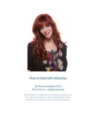 How to Deal with Adversity 
By Sharon Livingston, Ph.D © Psy Tech Inc. – All Rights Reserved (PASS IT ALONG: Even though this is a copyrighted document, you are free—and even encouraged—to copy it and pass it along to others provided you change nothing within it and charge nothing for it) 
 