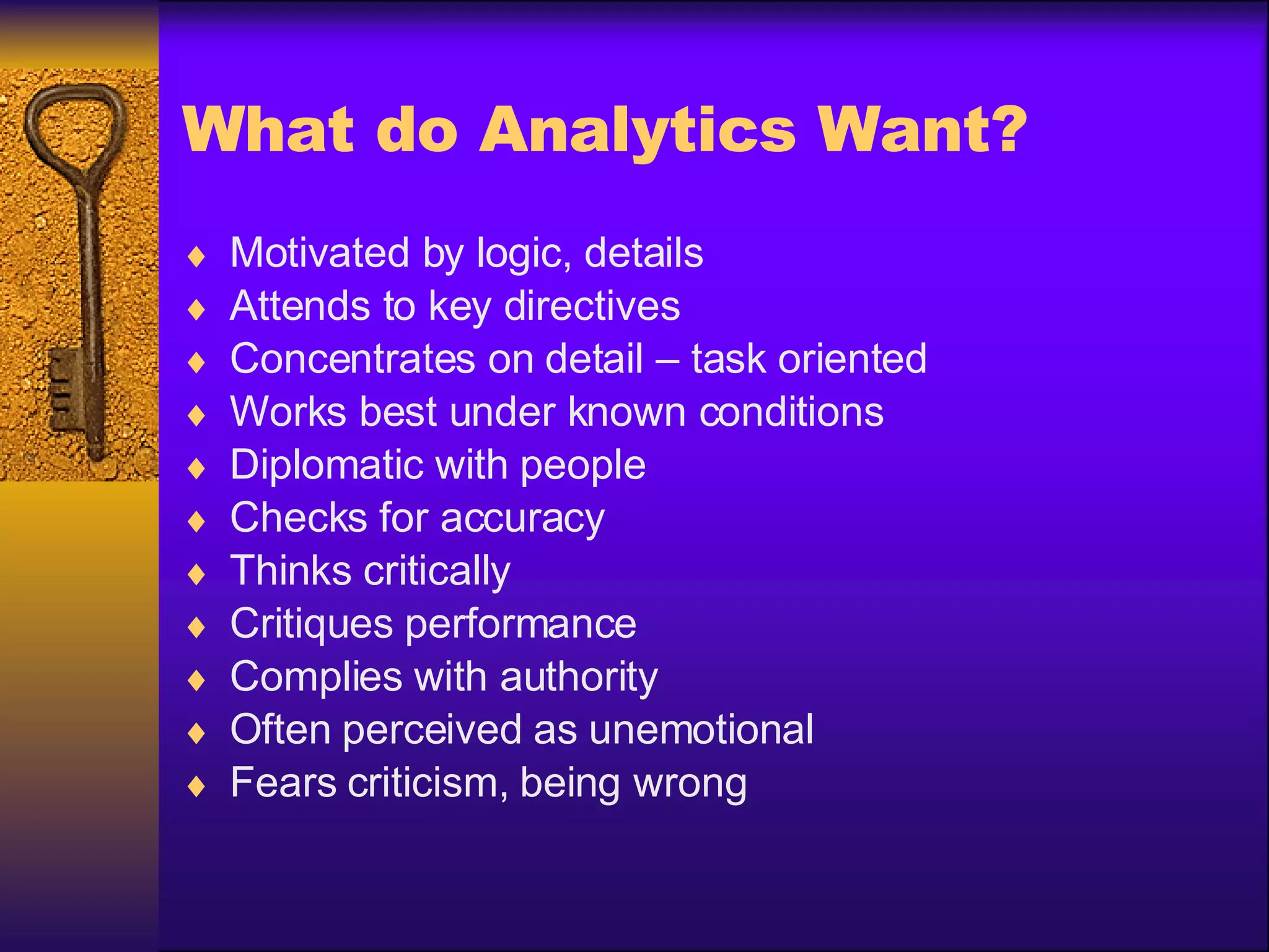 What do Analytics Want? Motivated by logic, details Attends to key directives Concentrates on detail – task oriented Works best under known conditions Diplomatic with people Checks for accuracy Thinks critically Critiques performance Complies with authority Often perceived as unemotional Fears criticism, being wrong 
