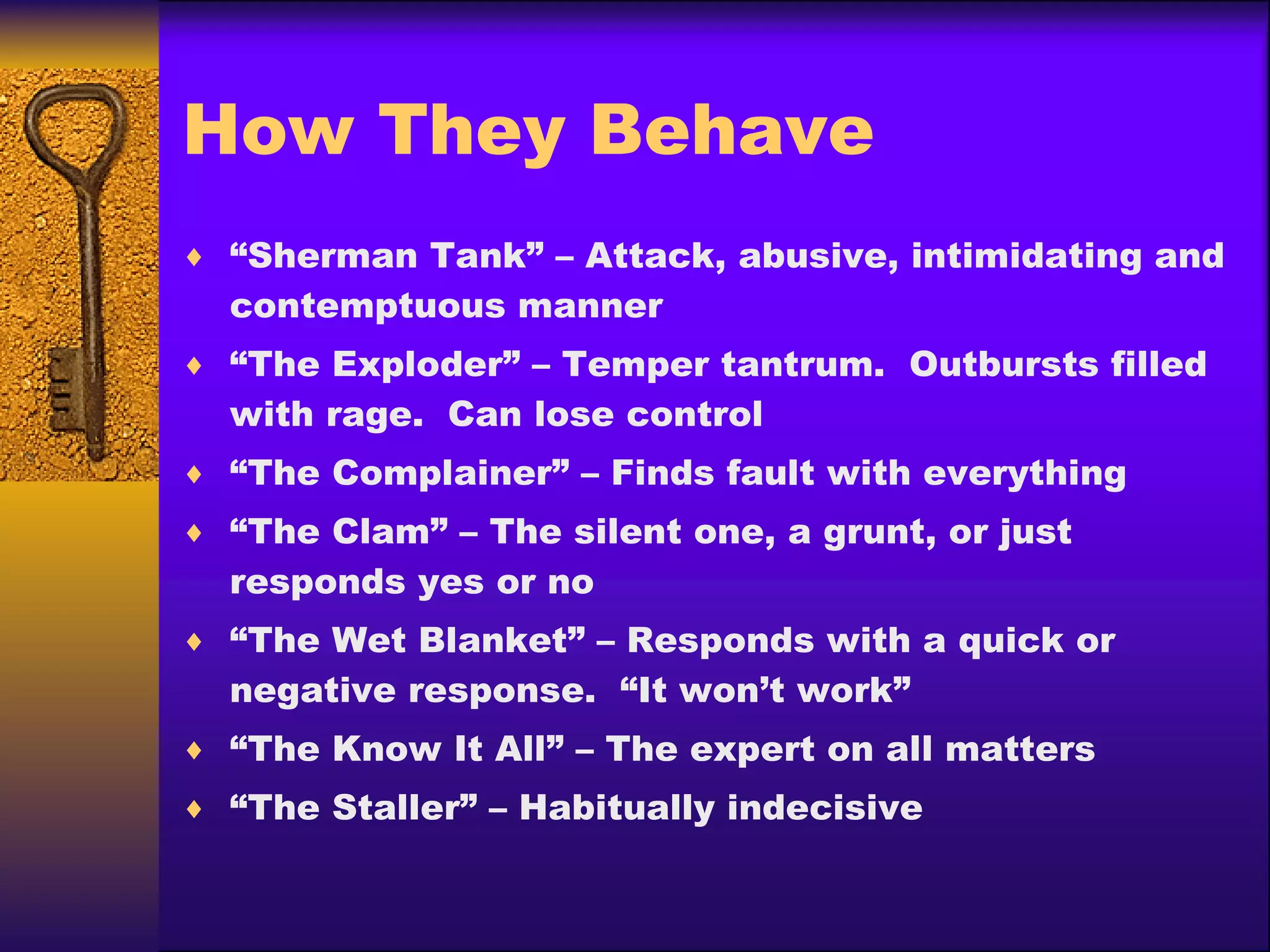 How They Behave “ Sherman Tank” – Attack, abusive, intimidating and contemptuous manner “ The Exploder” – Temper tantrum.  Outbursts filled with rage.  Can lose control “ The Complainer” – Finds fault with everything “ The Clam” – The silent one, a grunt, or just responds yes or no “ The Wet Blanket” – Responds with a quick or negative response.  “It won’t work” “ The Know It All” – The expert on all matters “ The Staller” – Habitually indecisive 