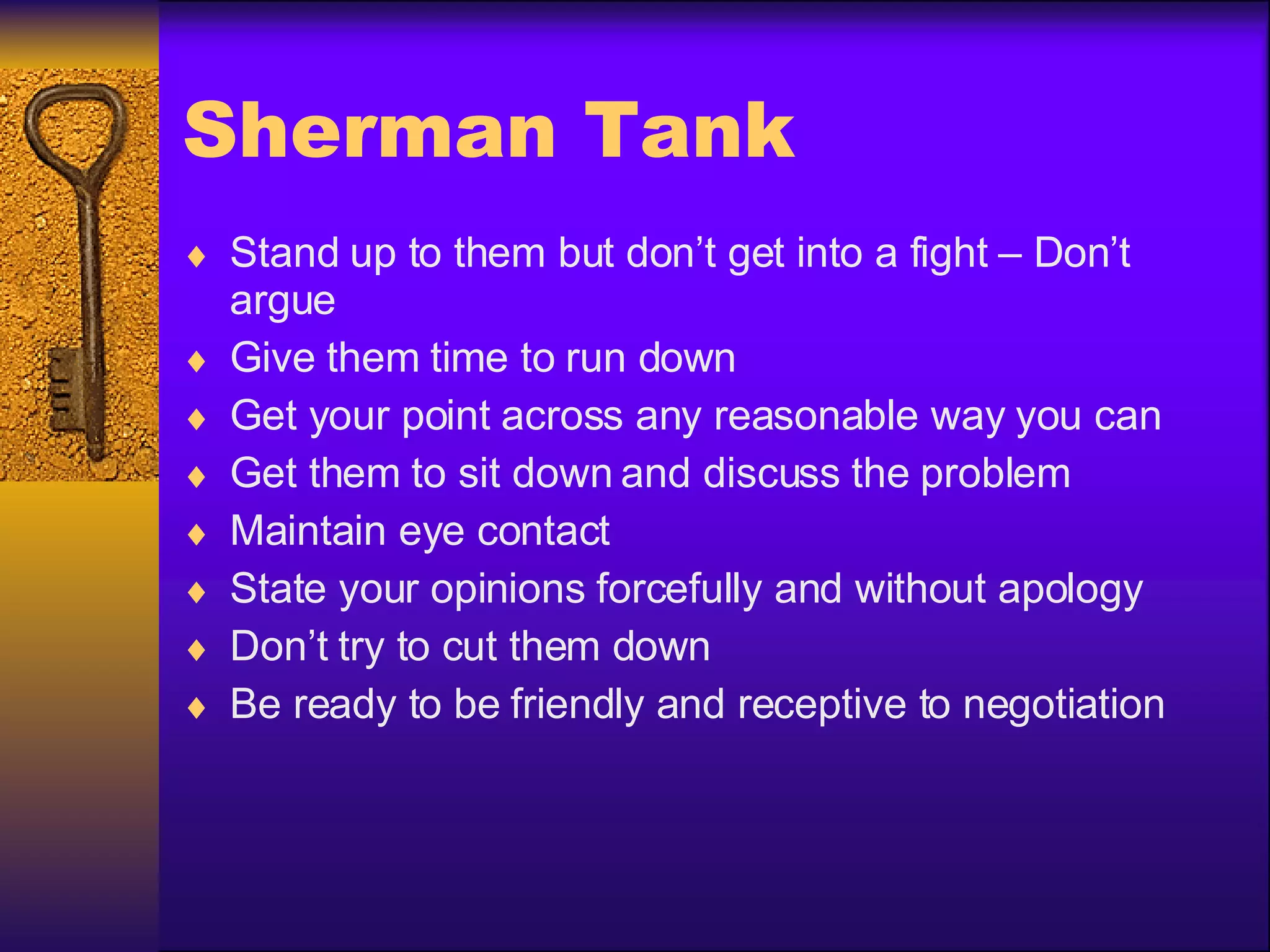 Sherman Tank Stand up to them but don’t get into a fight – Don’t argue Give them time to run down Get your point across any reasonable way you can Get them to sit down and discuss the problem Maintain eye contact State your opinions forcefully and without apology Don’t try to cut them down Be ready to be friendly and receptive to negotiation 