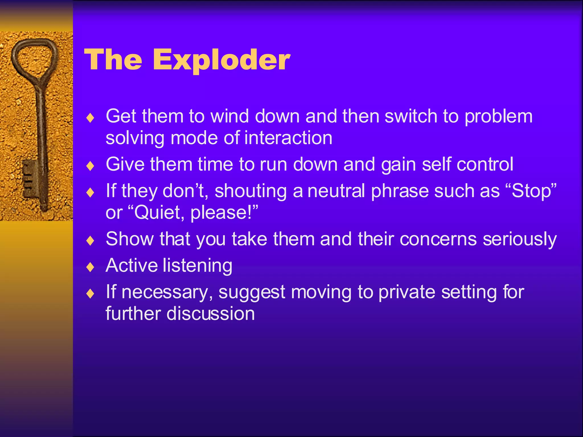 The Exploder Get them to wind down and then switch to problem solving mode of interaction Give them time to run down and gain self control If they don’t, shouting a neutral phrase such as “Stop” or “Quiet, please!” Show that you take them and their concerns seriously Active listening If necessary, suggest moving to private setting for further discussion 