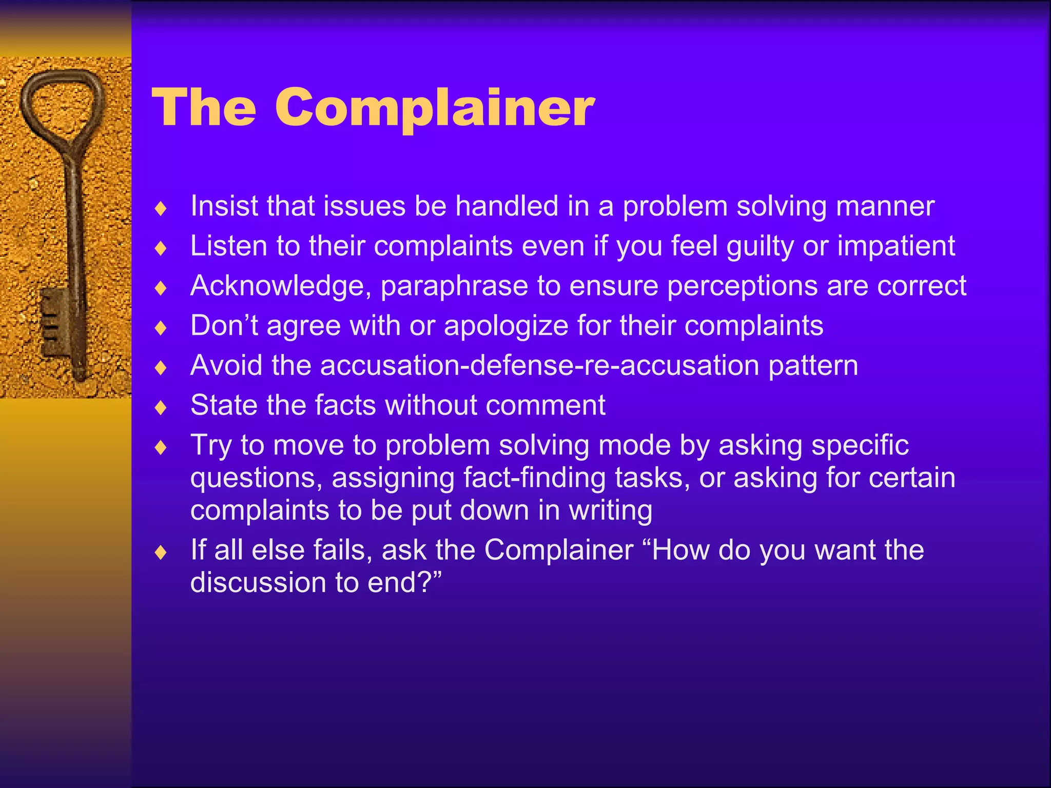 The Complainer Insist that issues be handled in a problem solving manner Listen to their complaints even if you feel guilty or impatient Acknowledge, paraphrase to ensure perceptions are correct Don’t agree with or apologize for their complaints Avoid the accusation-defense-re-accusation pattern State the facts without comment Try to move to problem solving mode by asking specific questions, assigning fact-finding tasks, or asking for certain complaints to be put down in writing If all else fails, ask the Complainer “How do you want the discussion to end?” 