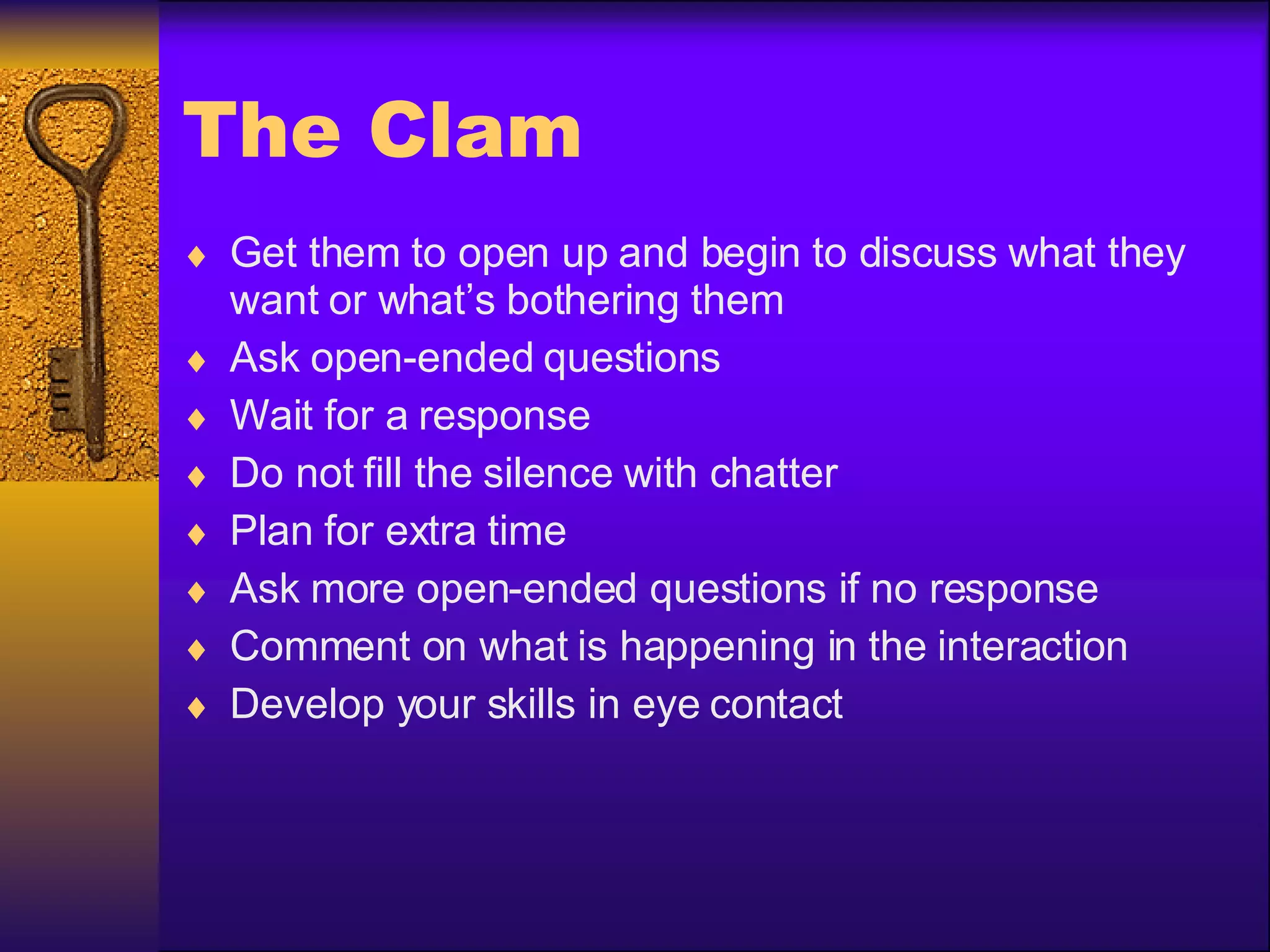 The Clam Get them to open up and begin to discuss what they want or what’s bothering them Ask open-ended questions Wait for a response Do not fill the silence with chatter Plan for extra time Ask more open-ended questions if no response Comment on what is happening in the interaction Develop your skills in eye contact 