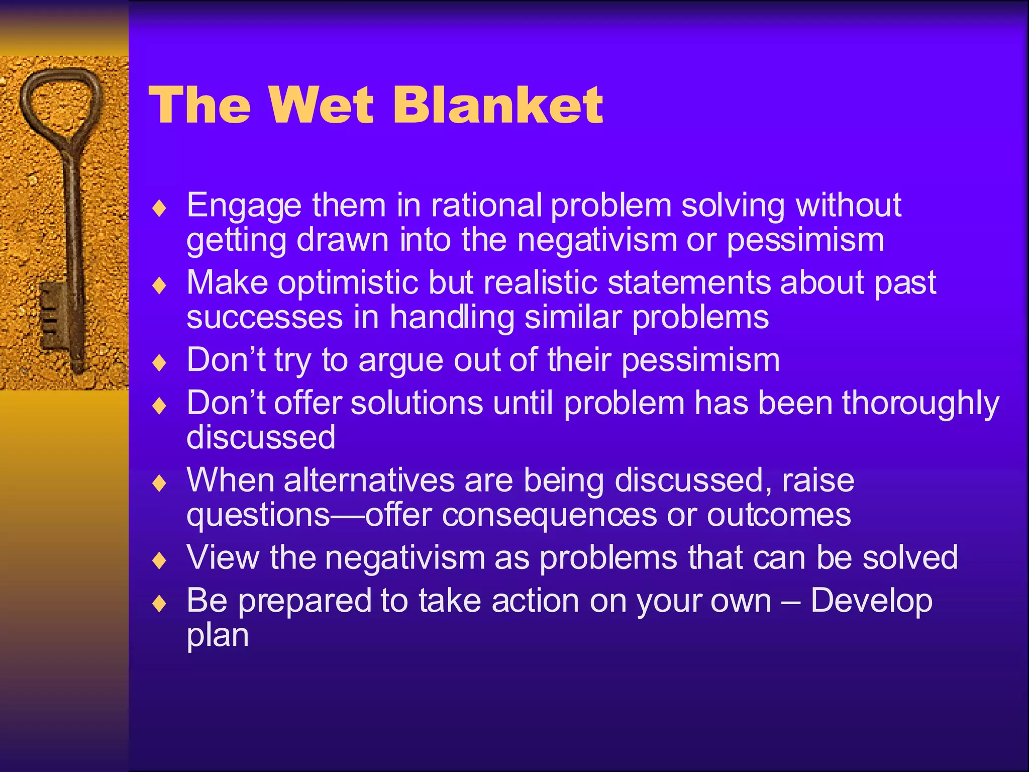 The Wet Blanket Engage them in rational problem solving without getting drawn into the negativism or pessimism Make optimistic but realistic statements about past successes in handling similar problems Don’t try to argue out of their pessimism Don’t offer solutions until problem has been thoroughly discussed When alternatives are being discussed, raise questions—offer consequences or outcomes View the negativism as problems that can be solved Be prepared to take action on your own – Develop plan 
