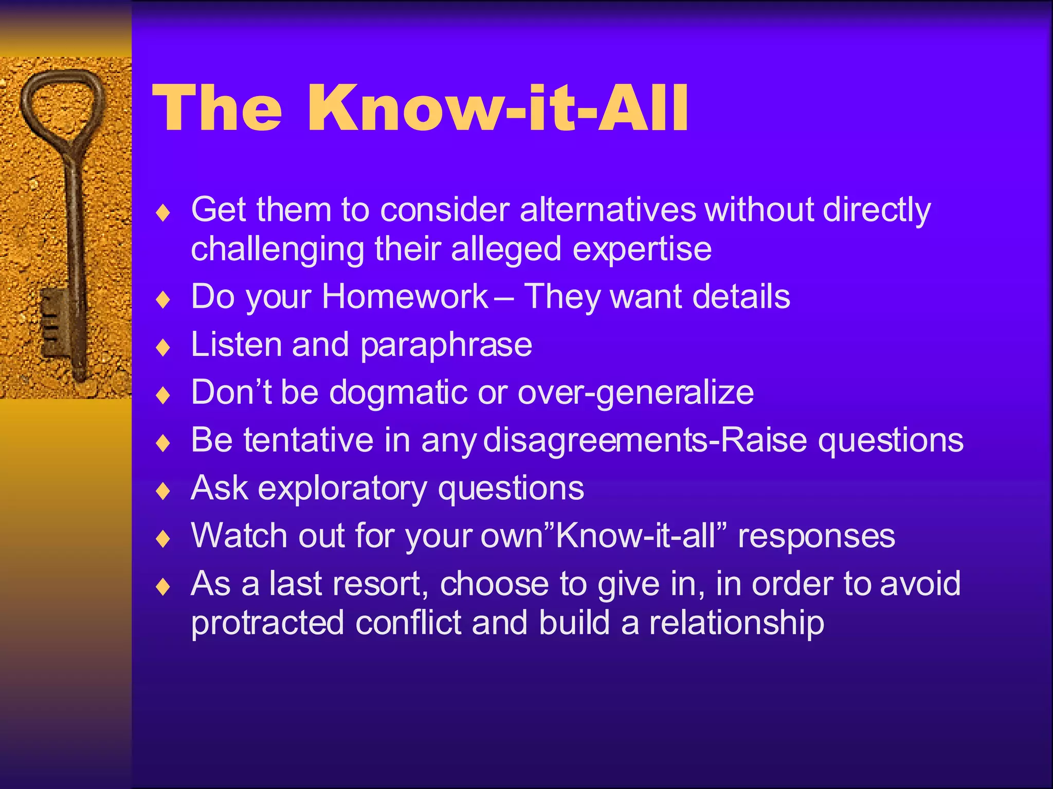 The Know-it-All Get them to consider alternatives without directly challenging their alleged expertise Do your Homework – They want details Listen and paraphrase Don’t be dogmatic or over-generalize Be tentative in any disagreements-Raise questions Ask exploratory questions Watch out for your own”Know-it-all” responses As a last resort, choose to give in, in order to avoid protracted conflict and build a relationship 