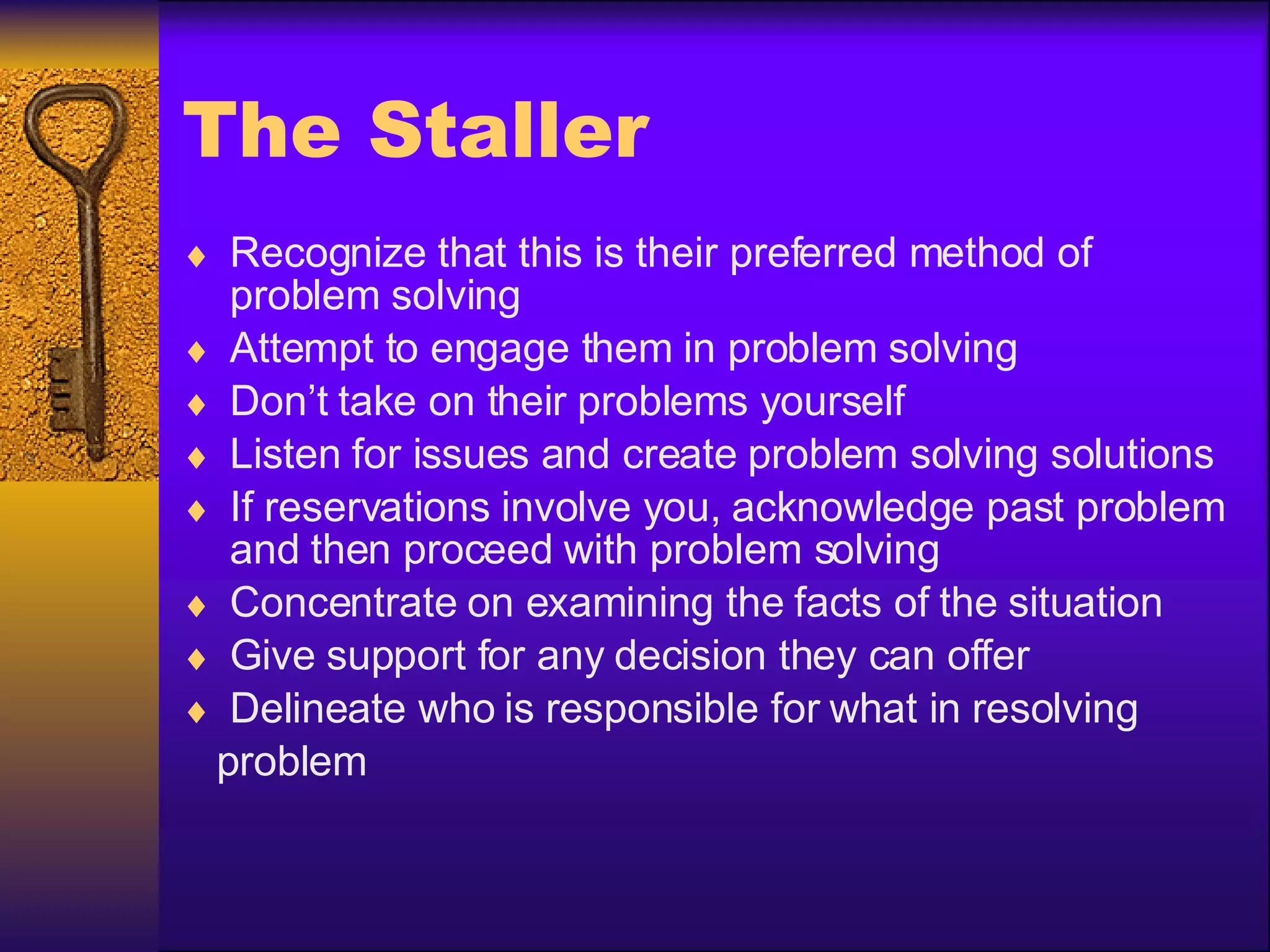 The Staller Recognize that this is their preferred method of problem solving Attempt to engage them in problem solving Don’t take on their problems yourself Listen for issues and create problem solving solutions If reservations involve you, acknowledge past problem and then proceed with problem solving Concentrate on examining the facts of the situation Give support for any decision they can offer Delineate who is responsible for what in resolving problem 