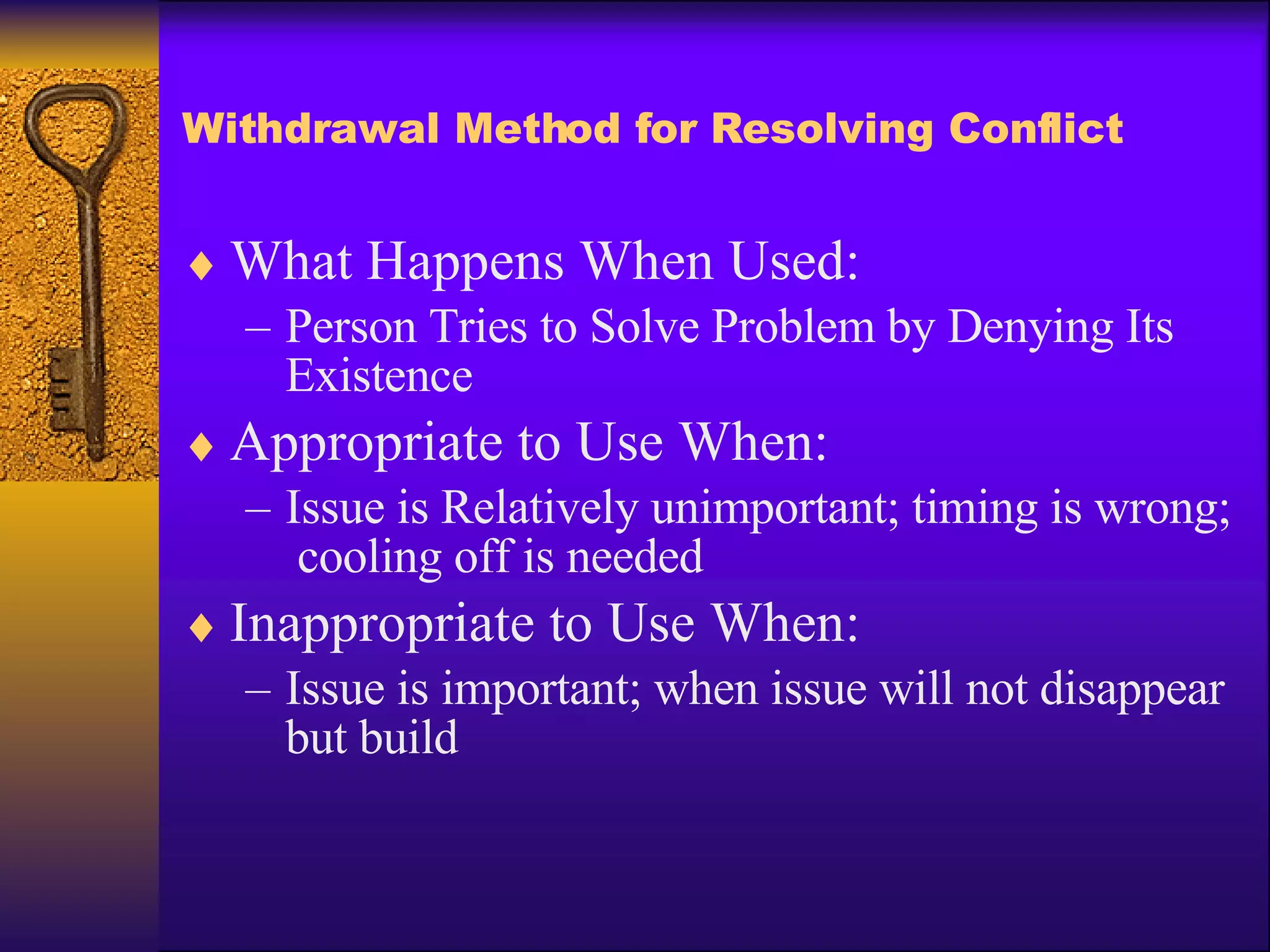 Withdrawal Method for Resolving Conflict What Happens When Used: Person Tries to Solve Problem by Denying Its Existence Appropriate to Use When: Issue is Relatively unimportant; timing is wrong;  cooling off is needed Inappropriate to Use When: Issue is important; when issue will not disappear but build 