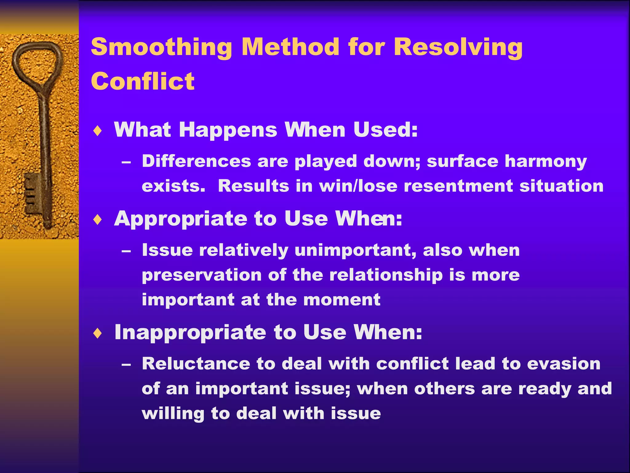 Smoothing Method for Resolving Conflict What Happens When Used: Differences are played down; surface harmony exists.  Results in win/lose resentment situation Appropriate to Use When: Issue relatively unimportant, also when preservation of the relationship is more important at the moment Inappropriate to Use When: Reluctance to deal with conflict lead to evasion of an important issue; when others are ready and willing to deal with issue 