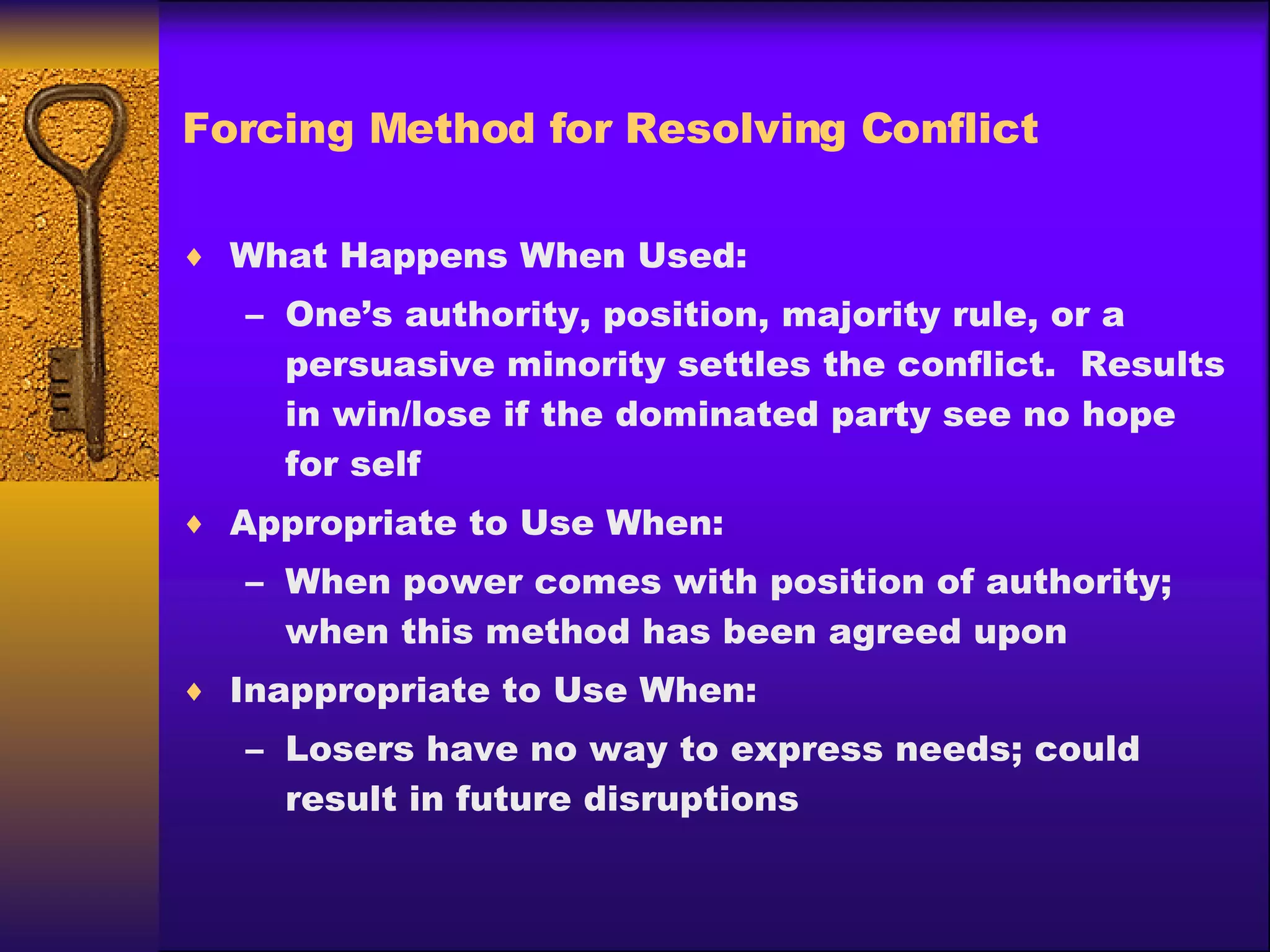 Forcing Method for Resolving Conflict What Happens When Used: One’s authority, position, majority rule, or a persuasive minority settles the conflict.  Results in win/lose if the dominated party see no hope for self Appropriate to Use When: When power comes with position of authority; when this method has been agreed upon Inappropriate to Use When: Losers have no way to express needs; could result in future disruptions 