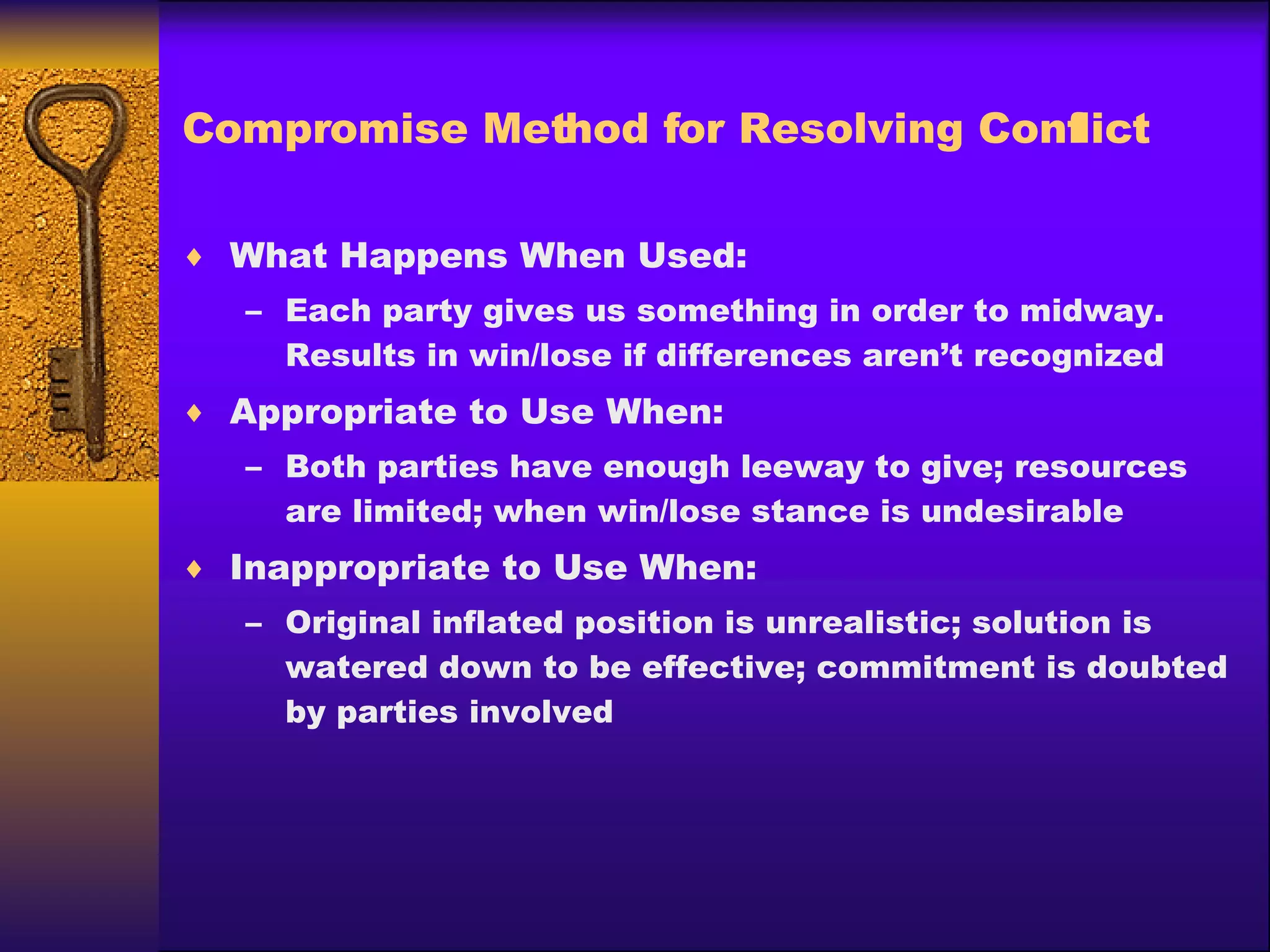 Compromise Method for Resolving Conflict What Happens When Used: Each party gives us something in order to midway.  Results in win/lose if differences aren’t recognized Appropriate to Use When: Both parties have enough leeway to give; resources are limited; when win/lose stance is undesirable Inappropriate to Use When: Original inflated position is unrealistic; solution is watered down to be effective; commitment is doubted by parties involved 