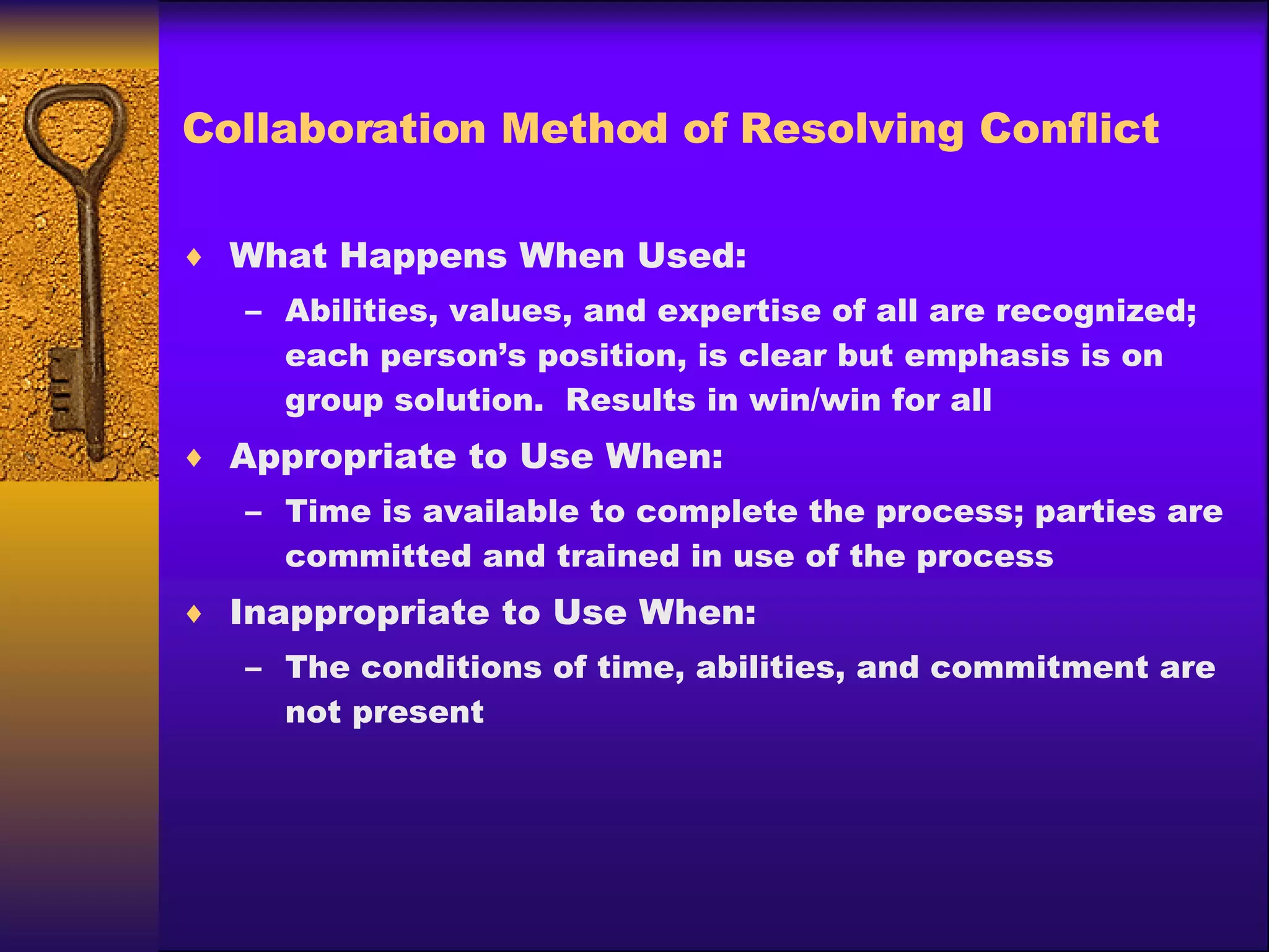 Collaboration Method of Resolving Conflict What Happens When Used: Abilities, values, and expertise of all are recognized; each person’s position, is clear but emphasis is on group solution.  Results in win/win for all Appropriate to Use When: Time is available to complete the process; parties are committed and trained in use of the process Inappropriate to Use When: The conditions of time, abilities, and commitment are not present 