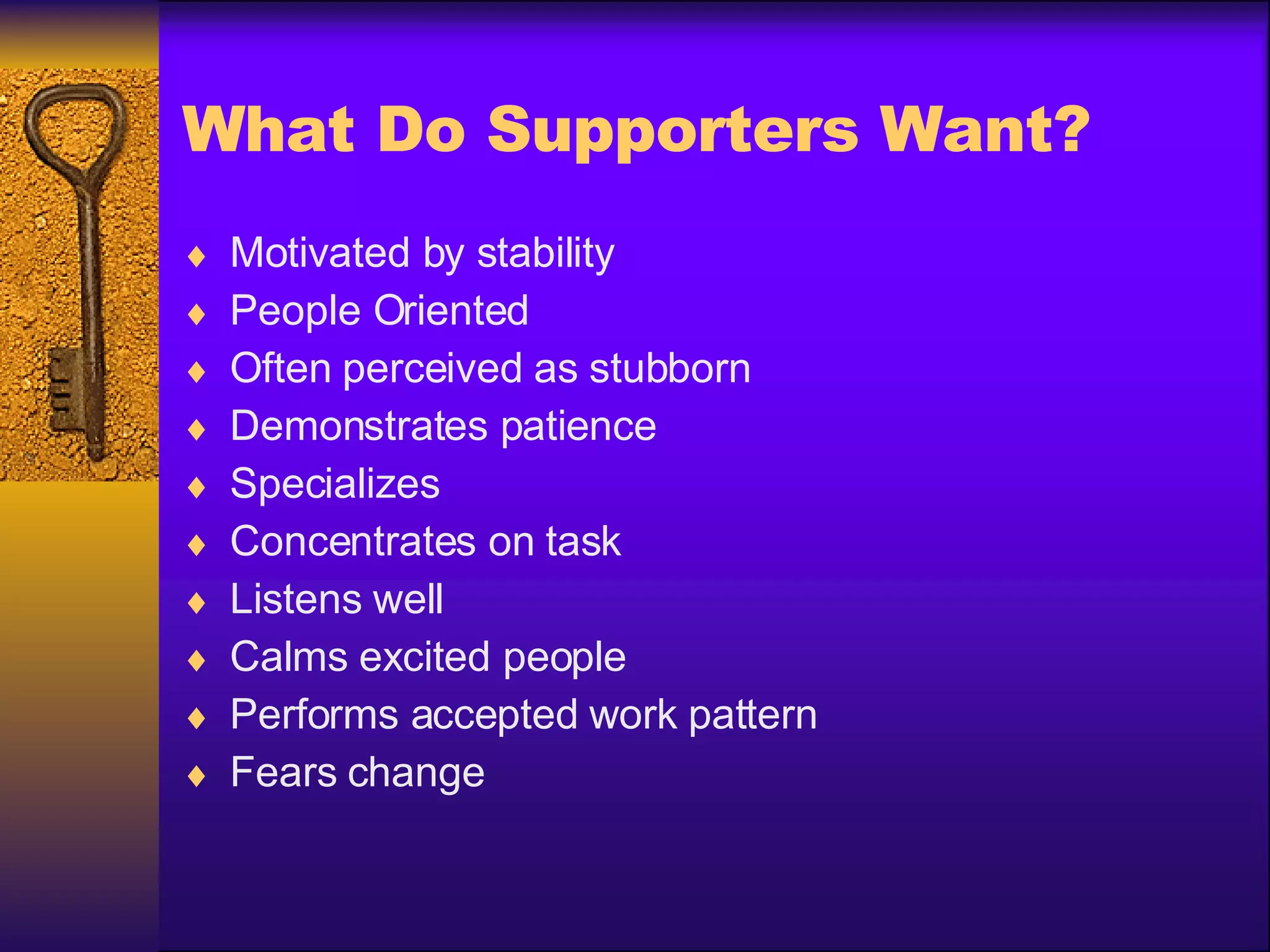 What Do Supporters Want? Motivated by stability People Oriented Often perceived as stubborn Demonstrates patience Specializes  Concentrates on task Listens well Calms excited people Performs accepted work pattern Fears change 