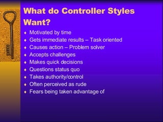 What do Controller Styles Want? Motivated by time Gets immediate results – Task oriented Causes action – Problem solver Accepts challenges Makes quick decisions Questions status quo Takes authority/control Often perceived as rude Fears being taken advantage of 