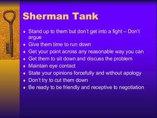 Sherman Tank Stand up to them but don’t get into a fight – Don’t argue Give them time to run down Get your point across any reasonable way you can Get them to sit down and discuss the problem Maintain eye contact State your opinions forcefully and without apology Don’t try to cut them down Be ready to be friendly and receptive to negotiation 