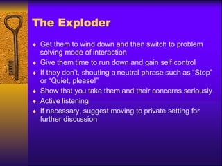 The Exploder Get them to wind down and then switch to problem solving mode of interaction Give them time to run down and gain self control If they don’t, shouting a neutral phrase such as “Stop” or “Quiet, please!” Show that you take them and their concerns seriously Active listening If necessary, suggest moving to private setting for further discussion 