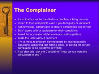 The Complainer Insist that issues be handled in a problem solving manner Listen to their complaints even if you feel guilty or impatient Acknowledge, paraphrase to ensure perceptions are correct Don’t agree with or apologize for their complaints Avoid the accusation-defense-re-accusation pattern State the facts without comment Try to move to problem solving mode by asking specific questions, assigning fact-finding tasks, or asking for certain complaints to be put down in writing If all else fails, ask the Complainer “How do you want the discussion to end?” 