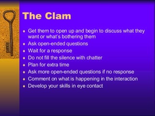 The Clam Get them to open up and begin to discuss what they want or what’s bothering them Ask open-ended questions Wait for a response Do not fill the silence with chatter Plan for extra time Ask more open-ended questions if no response Comment on what is happening in the interaction Develop your skills in eye contact 