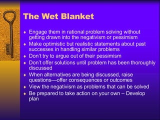 The Wet Blanket Engage them in rational problem solving without getting drawn into the negativism or pessimism Make optimistic but realistic statements about past successes in handling similar problems Don’t try to argue out of their pessimism Don’t offer solutions until problem has been thoroughly discussed When alternatives are being discussed, raise questions—offer consequences or outcomes View the negativism as problems that can be solved Be prepared to take action on your own – Develop plan 