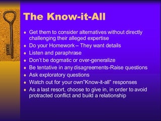 The Know-it-All Get them to consider alternatives without directly challenging their alleged expertise Do your Homework – They want details Listen and paraphrase Don’t be dogmatic or over-generalize Be tentative in any disagreements-Raise questions Ask exploratory questions Watch out for your own”Know-it-all” responses As a last resort, choose to give in, in order to avoid protracted conflict and build a relationship 