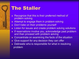 The Staller Recognize that this is their preferred method of problem solving Attempt to engage them in problem solving Don’t take on their problems yourself Listen for issues and create problem solving solutions If reservations involve you, acknowledge past problem and then proceed with problem solving Concentrate on examining the facts of the situation Give support for any decision they can offer Delineate who is responsible for what in resolving problem 