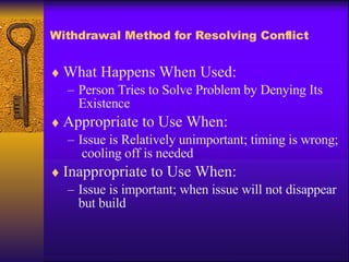 Withdrawal Method for Resolving Conflict What Happens When Used: Person Tries to Solve Problem by Denying Its Existence Appropriate to Use When: Issue is Relatively unimportant; timing is wrong;  cooling off is needed Inappropriate to Use When: Issue is important; when issue will not disappear but build 