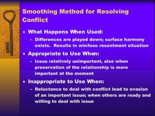 Smoothing Method for Resolving Conflict What Happens When Used: Differences are played down; surface harmony exists.  Results in win/lose resentment situation Appropriate to Use When: Issue relatively unimportant, also when preservation of the relationship is more important at the moment Inappropriate to Use When: Reluctance to deal with conflict lead to evasion of an important issue; when others are ready and willing to deal with issue 