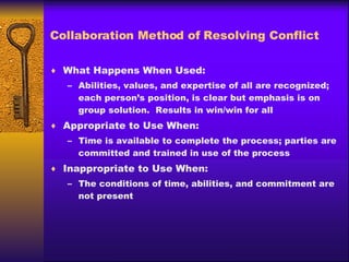 Collaboration Method of Resolving Conflict What Happens When Used: Abilities, values, and expertise of all are recognized; each person’s position, is clear but emphasis is on group solution.  Results in win/win for all Appropriate to Use When: Time is available to complete the process; parties are committed and trained in use of the process Inappropriate to Use When: The conditions of time, abilities, and commitment are not present 
