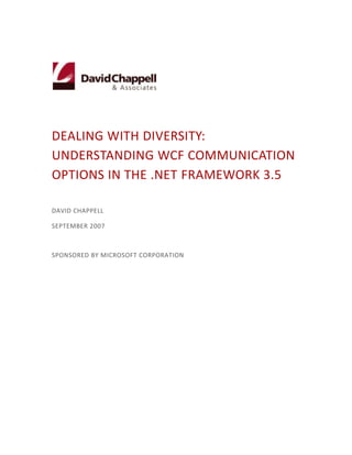 Dealing with Diversity:              Understanding WCF Communication Options in the .NET Framework 3.5<br />David Chappell<br />September 2007<br />Sponsored by Microsoft Corporation<br />Contents    <br /> TOC  quot;
2-3quot;
    quot;
Heading 1,1,Test Drive 1,2quot;
 Distributed Applications in a Diverse World PAGEREF _Toc176847188  3<br />The Challenge: Using One Platform for Many Kinds of Communication PAGEREF _Toc176847189  3<br />Addressing the Challenge: WCF’s Design for Diversity PAGEREF _Toc176847190  3<br />Channels PAGEREF _Toc176847191  4<br />How Applications Use Channels: Bindings PAGEREF _Toc176847192  5<br />WCF Communication Options in the .NET Framework 3.5 PAGEREF _Toc176847193  6<br />Interoperable Communication using SOAP and WS-* PAGEREF _Toc176847194  6<br />Binary Communication Between WCF Applications PAGEREF _Toc176847195  9<br />RESTful Communication PAGEREF _Toc176847196  10<br />Communication using POX, RSS, and ATOM PAGEREF _Toc176847197  13<br />Communication with Line-of-Business Applications using Adapters PAGEREF _Toc176847198  14<br />Communication via Message Queues PAGEREF _Toc176847199  17<br />Communication via Windows Peer-to-Peer Networking PAGEREF _Toc176847200  18<br />Communication Between Processes on the Same Machine PAGEREF _Toc176847201  19<br />Creating Custom Communication: The BizTalk Services Example PAGEREF _Toc176847202  20<br />The Identity Service PAGEREF _Toc176847203  20<br />The Connectivity Service PAGEREF _Toc176847204  21<br />Conclusion PAGEREF _Toc176847205  23<br />About the Author PAGEREF _Toc176847206  23<br />Distributed Applications in a Diverse World<br />As everybody who creates applications today knows, we live in a diverse world. Most new software needs to communicate with other software, and there are many, many different ways to do this. Providing a broad range of capabilities can lead to a significant amount of complexity.<br />A primary goal of Windows Communication Foundation (WCF) is to minimize that complexity for .NET Framework applications. By providing a common programming model for many kinds of communication, it can help developers work more effectively with diversity. This overview first describes WCF’s general approach to supporting various communication styles, then surveys the options that are included in the .NET Framework 3.5.<br />The Challenge: Using One Platform for Many Kinds of Communication <br />There’s no way around it: Different .NET Framework applications need different kinds of communication. Sometimes an application built using WCF needs to interact with code running on some other platform, such as a Java application server. The best choice here is frequently interoperable communication using SOAP, perhaps with one or more of the WS-* specifications. When a WCF application interacts with another WCF application, however, paying the performance price exacted by SOAP’s standard XML encoding isn’t necessary. A speedier binary encoding, one designed expressly for WCF-to-WCF communication, is a better choice. In other cases, the interaction style known as Representational State Transfer (REST) might be the right choice. More and more Internet applications provide a RESTful interface, for example, and so WCF applications must be able to communicate using this approach.<br />There are plenty of other possibilities, too. An application might need to send XML-defined data directly over HTTP, an approach that’s commonly known as Plain Old XML (POX). Perhaps that XML should be structured using common formats such as RSS and ATOM. Communication with a line-of-business application such as SAP might require an application-specific adapter. Queued messaging can be the best choice when reliable communication is required between occasionally connected systems. Similarly, the built-in peer-to-peer networking functions of Windows are the right solution for a certain class of problems, while some form of interprocess communication, such as Windows named pipes, is required for interactions between software on the same machine. <br />Until relatively recently, each of these communication styles was supported with its own idiosyncratic platform. Developers were forced to learn a different programming model for each approach. WCF was created to change this, and as described next, it has.<br />Addressing the Challenge: WCF’s Design for Diversity<br />By providing a single programming model that can be used for various kinds of communication, WCF provides a common foundation for applications that interact in diverse ways. In its first release as part of the .NET Framework 3.0, WCF supported a number of options, including SOAP and the main WS-* specifications, WCF-to-WCF binary communication, queued messaging, peer-to-peer networking, and interprocess communication. With its second release, contained in the .NET Framework 3.5, WCF adds explicit support for the RESTful architectural style. It also adds programming support for using RSS and ATOM, along with a general framework for creating application-specific adapters. <br />From the beginning, WCF’s creators recognized that applications had diverse communication needs. They also believed that new kinds of communication were certain to appear. To address this reality, WCF provides a general architecture for supporting different communication styles. The two big ideas in this architecture are channels and bindings, and understanding WCF’s approach requires a basic grasp of both.<br />Channels<br />Application-to-application communication can have many aspects. Perhaps a SOAP envelope needs to be created, for example, wrapping whatever information is being sent. Maybe one or more of the WS-* technologies should be used, such as WS-ReliableMessaging or WS-Security. Perhaps the information to be sent should be represented using JavaScript Object Notation (JSON). Or maybe none of these things are required: Just sending plain XML might be sufficient. And however a message is structured, it must eventually be sent to its destination using HTTP, TCP, Microsoft Messaging Queuing (MSMQ), or something else. <br />In WCF, channels provide a general model for working with this diversity. Figure 1 shows the basics of how channels are used.<br />Channel A Transport Channel WCF ServiceHTTP, TCP, MSMQ, etc.Channel B Channel C WCF ClientChannel A Transport Channel Channel B Channel C <br />Figure 1: WCF communication depends on channels<br />Whether acting as a client, a service, or both, all software that communicates via WCF relies on one or more channels. As the figure shows, a stack of channels is created between a WCF client or service and the communication mechanism it relies on. The lowest channel in this stack always does the same job: It maps the message being sent to whatever mechanism is used to transport that message. Accordingly, this bottom component is known as the transport channel. WCF ships with transport channels for HTTP, TCP, MSMQ, and more. <br />One or more other channels can sit on top of the transport channel, each providing a specific service. For example, one channel might provide reliable transfer using WS-ReliableMessaging while another implements WS-Security. A channel can even implement its own multi-party protocol exchanges if necessary. Whatever its function, each channel provides services to the channels above it in the stack and relies on services provided by the channels below it. How lower-layer channels implement their services is invisible to the channels above them, so, for instance, only the transport channel knows how messages are actually sent and received. <br />While WCF ships with a number of standard channels, it’s also possible to create custom channels. For example, an organization might choose to implement specialized security behaviors in a custom channel. Third parties are also free to create their own channels, such as the custom transport channel IBM has implemented for communication via WebSphere MQ. <br />How Applications Use Channels: Bindings<br />Channels are a useful way to factor communication functions into reusable chunks. Yet requiring a developer to understand all of the available channels, then explicitly combine them for each application he creates would be excessively complex. To make this easier, WCF allows using a group of channels together by specifying a binding. Figure 2 shows how this looks.<br />       Binding 3Binding 1Transport Channel XWCF ServiceBinding 2Channel ATransport Channel XChannel CTransport Channel YChannel BChannel C[ServiceContract]interface IExampleB{ . . .}[ServiceContract]interface IExampleA{ . . .}Channel AChannel B<br />Figure 2: A binding corresponds to a group of channels<br />By specifying a particular binding, a WCF client or service implicitly creates a channel stack that implements a particular set of communication behaviors. (It’s worth pointing out that this is a somewhat simplified description; don’t assume that the actual WCF classes correspond exactly to how they’re pictured here.) The service defined by a particular WCF interface might be accessible via just one binding, as in IExampleA on the left, or simultaneously accessible via more than one binding, as in IExampleB on the right.<br />As Binding 1 shows, bindings can be simple, containing just a transport channel. They can also be more complex, as are Binding 2 and Binding 3. And as the figure suggests, it’s common for different bindings to use the same kinds of channels. In this example, for instance, the channel types for Binding 2 are a superset of those in Binding 1, while Binding 2 and Binding 3 use many of the same channel types but rely on different transport channels. <br />WCF provides a number of built-in bindings, most of which are described later in this overview. Developers can use these bindings as is, or they can customize them to meet their requirements. If necessary, developers can also create new bindings from scratch.<br />Whatever bindings a developer chooses, an application can indicate those choices in a configuration file (although it’s also possible to specify bindings directly in code). Each binding is associated with an endpoint, as shown here:<br />  <endpoint <br />    address=quot;
http://www.qwickbank.com/AccountAccess/Accounts.svcquot;
<br />    binding=quot;
basicHttpBindingquot;
<br />    contract=quot;
IAccountquot;
/><br />This example defines an endpoint whose address is a particular URI, then specifies the binding that endpoint uses and the contract (e.g., the interface) available at that endpoint. To be accessible via multiple bindings, the same contract can be associated with multiple endpoints, each of which specifies a different binding.<br />This quite general framework of channels and bindings was created to let WCF support many kinds of distributed applications, whatever their communication requirements. As those requirements change, new channels can be created and new bindings defined. The best way to get a sense of how these concepts can be applied is to walk through the communication styles and bindings that WCF provides in the .NET Framework 3.5. <br />WCF Communication Options in the .NET Framework 3.5<br />While the built-in communication options in WCF don’t address every communication need an application might have, it’s fair to say that they will address a large percentage of those needs, especially the most common ones. All are implemented using channels, and all are made visible to developers through bindings. This section describes each of these options.<br />Interoperable Communication using SOAP and WS-*<br />For most people today, the term “Web services” means using SOAP. It might also mean using one or more of the additional capabilities defined in the WS-* specifications. The SOAP/WS-* technologies are the latest in a long line of multi-vendor distributed computing efforts, and they offer a quite complete set of services, including reliable communication, effective security, and distributed transactions. Even though they’re commonly known as Web services, these technologies owe more to traditional remote procedure call (RPC) approaches than to the Web. Before looking at how WCF supports this style of communication, it’s useful to review briefly the basics of SOAP-based communication. Figure 3 illustrates the approach.<br />     Account 1Account 2Account 3POST /AccountAccess/Accounts.svcHost: www.quickbank.comSOAPAction: GetBalance…<soap:Envelopexmlns:soap= …  <soap:Body>    <GetBalancexmlns= …      <Account>2</Account>    </GetBalance>  </soap:Body></soap:Envelope>WCF ClientWCF Service<br />Figure 3:  A SOAP request invokes an application-defined operation with parameters<br />The SOAP/WS-* approach to communication assumes that services are accessible via one or more operations, all of which are usually described using the Web Services Description Language (WSDL). To invoke an operation, a client sends a SOAP message. If this message is sent via HTTP—the most common case today—an HTTP POST is typically used, as shown in Figure 3. The name of the operation the client wishes to invoke is contained in the message, as are any parameters that it wishes to pass. In the example shown here, for instance, the client is invoking a method called GetBalance on account 2.<br />The WS-* specifications build on these basics, mostly by defining extra header elements that can be carried in a SOAP message. WCF supports a number of these specs, including WS-Addressing, WS-Security, WS-ReliableMessaging, and WS-AtomicTransaction.<br />While it’s most common today to send SOAP/WS-* messages via HTTP, it’s not required. The SOAP/WS-* technologies don’t depend on any particular underlying communication mechanism, so TCP and other options can also be used. Unfortunately, while there is multi-vendor agreement on how to convey SOAP/WS-* over HTTP, there is currently no such agreement for sending SOAP/WS-* in other ways. Because of this, interoperability between platforms from different vendors generally relies on HTTP.<br />To create a simple version of the service used in Figure 3, a WCF developer might define an interface like this:<br />[ServiceContract]<br />interface IAccount<br />{<br />   [OperationContract]<br />   int GetBalance(int account);<br />   [OperationContract]<br />   int UpdateBalance(int account, int amount);<br />}<br />The ServiceContract attribute indicates that this interface defines a service WCF should make available to clients. This service exposes each operation marked with the OperationContract attribute, which here includes both of them. The developer also needs to create a class called, say, AccountAccess that implements this interface and so provides the functionality the service offers. To make this service accessible, the developer must also define at least one endpoint for the service. Like all endpoints, this one specifies an address, a binding, and a contract (i.e., this interface) for the service.<br />To make it easier to define endpoints that communicate using SOAP/WS-*, WCF includes several standard bindings for this style of communication. Figure 4 shows the simplest of these, BasicHttpBinding.<br />BasicHttpBindingHTTP Transport (Text Message Encoding)ChannelWCF Application<br />Figure 4: Illustrating BasicHttpBinding <br />BasicHttpBinding conforms to the Web Services Interoperability Organization (WS-I) Basic Profile 1.0. It contains only a single channel: HTTPTransport. As its name suggests, this is a transport channel that sends and receives messages over HTTP. Part of a transport channel’s job is to encode outgoing messages and decoding incoming messages. (Don’t be confused—this has nothing to do with encryption. The words “encoding” and “decoding” in this context just mean translating information to and from some wire format.) As used in BasicHttpBinding, the HTTPTransport channel relies on the TextMessageEncoding option. Outgoing information is packaged into SOAP messages using ordinary text-based XML, and incoming messages are expected to arrive in the same format. This binding can also be configured to use HTTPS as specified by the WS-I Basic Security Profile 1.0, while another option allows sending the optimized form defined by the Message Transmission Optimization Mechanism (MTOM). <br />BasicHttpBinding is fine for simple SOAP-based access, but some situations require using SOAP along with one or more of the WS-* specifications. The WSHttpBinding, an example of which is shown in Figure 5, is meant for cases like this.<br />WSHttpBindingReliable SessionSymmetric SecurityChannelWCF ApplicationTransaction FlowHTTP Transport (Text Message Encoding)<br />Figure 5: Illustrating WSHttpBinding<br />As the figure shows, this binding relies on the HTTPTransport channel with the TextMessageEncoding option, just like BasicProfileBinding. This means that any endpoint using this binding will send and receive standard SOAP messages over HTTP. WSHttpBinding also allows using other channels that implement various WS-* services, however. In the example shown here, the TransactionFlow channel allows carrying transaction identifiers as defined by WS-AtomicTransaction, the ReliableSession channel adds reliability using WS-ReliableMessaging, and the SymmetricSecurity channel is used to provide services based on WS-Security. Other channel combinations can also be used, depending on what an application requires; what’s shown here is just one possibility.<br />WCF also provides other HTTP-based bindings for more specialized purposes. WSDualHttpBinding, for example, allows using the same channels as WSHttpBinding, but it supports duplex contracts that allow linking interfaces in two applications. Another option, WSFederationHttpBinding, allows identity federation as defined by the WS-Federation specification. As always, each binding provides a convenient way to use a particular set of channels.<br />Binary Communication Between WCF Applications<br />Interoperable communication using SOAP and WS-* is required in some situations. But think about the case where both client and service are built using WCF. Why pay the performance penalty of representing data in standard text-based XML? For situations like these, WCF supports communication using a more efficient binary encoding. Rather than sending standard XML-based SOAP messages over HTTP, a developer can choose to send a more efficient representation of the same information directly over TCP. <br />To do this, the only thing that needs to change in the example just described is the binding. Rather than choosing a Web services binding, as in the previous case, the configuration file for this service can instead specify<br />binding=”netTcpBinding”<br /> WCF will then construct a channel stack like the one shown in Figure 6.<br />NetTcpBindingReliable SessionSymmetric SecurityChannelWCF ApplicationTransaction FlowTCP Transport (Binary Message Encoding)<br />Figure 6: Illustrating NetTcpBinding<br />Like WSHttpBinding, this binding supports WCF’s WS-* functionality. In this example, the TransactionFlow, ReliableSession, and SymmetricSecurity channels are used, just as in the previous case. There’s one important difference, however: This binding uses TCPTransport with BinaryMessageEncoding rather than HTTPTransport with TextMessageEncoding. The result is the same set of functions—transactions, reliability, and security—expressed in a more efficient way. And since a single service can expose multiple endpoints simultaneously, a developer could choose to make the same service available over both an interoperable Web services binding and this higher-performance TCP-based binding.<br />RESTful Communication<br />Communication using SOAP and the WS-* specifications addresses a broad set of the problems faced by distributed applications, especially enterprise applications running inside organizations. Yet there are plenty of situations where this breadth of functionality isn’t required. Clients that access services on the Internet, for example, often don’t need support for reliability, distributed transactions, and other WS-* services. For cases like these, a simpler, more explicitly web-based, approach to distributed computing makes sense. <br />The RESTful style meets this need. While SOAP and WS-* have been more visible in the last few years, it’s become clear that REST also has an important role to play. Accordingly, WCF in the .NET Framework 3.5 provides explicit support for RESTful communication.<br />Although the REST approach is quite different from SOAP and WS-*, it’s simple to understand. Rather than defining a custom interface with unique operations for each application, the approach usually taken with SOAP, RESTful applications access everything using the same set of operations. Those operations are defined by the basic verbs in HTTP: GET, POST, PUT, and DELETE. And rather than specifying the data those operations work on via parameters, as is typically done with SOAP, everything—everything—is assigned a URI.<br />This exactly matches how the web itself works. (In fact, one could argue that REST is more deserving of the “web services” moniker than is SOAP.) Figure 4 shows how accessing an account balance, the same problem described earlier, can be done using RESTful communication.<br />     GET www.quickbank.com/Accounts/2WCF ClientWCF ServiceAccount 1Account 2Account 3<br />Figure 7:  A RESTful request invokes an HTTP verb on a URI<br />As the figure shows, to read an account balance, the client issues a simple HTTP GET, identifying the desired account with a URI. The WCF service receives this request, locates the account and returns the balance. It’s simple, clean, and very web-like.<br />It’s also a bit more limited than SOAP and WS-*, however. REST assumes HTTP, for example, while SOAP and WS-* are explicitly independent of the mechanism used for communication. (SOAP/WS-* can be used directly over TCP, for example, as in WCF’s NetTcpBinding.) And as already mentioned, SOAP/WS-* provides a broader range of services. While RESTful applications commonly rely on point-to-point security using SSL, for example, WS-Security takes a more general approach. Similarly, RESTful communication defines no standard approach to addressing the problems solved by WS-AtomicTransaction and WS-ReliableMessaging. Still, there is a set of applications—perhaps a large set—for which a RESTful approach makes good sense. <br />While WCF’s original focus was on SOAP-based communication, its quite general channel model makes adding support for RESTful communication straightforward. Both message encoding options described so far—TextMessageEncoding and BinaryMessageEncoding—add SOAP headers to outgoing messages and expect to see SOAP headers on incoming messages. This implies that the first order of business for supporting RESTful communication is to provide a channel that doesn’t use SOAP, then define a binding that uses this channel. Figure 8 illustrates WebHttpBinding, which does exactly this.<br />WebHttpBindingChannelWCF ApplicationHTTP Transport (Web Message Encoding)<br />Figure 8: Illustrating WebHttpBinding<br />As the figure shows, WebHttpBinding relies on the standard HTTPTransport channel. Unlike the HTTP-based bindings described so far, however, this one uses an encoding option that’s new in the .NET Framework 3.5 release of WCF: WebMessageEncoding. This option doesn’t add or remove SOAP headers. Instead, it implements three different options for representing content: text-based XML encoding, JSON encoding, and opaque binary encoding, which is useful for things such as conveying JPEG files. And like its fellow HTTP bindings, WebHttpBinding can also be configured to use HTTPS for greater security.<br />A WCF application that uses WebHttpBinding exchanges information using raw HTTP, just as a RESTful approach requires. HTTP has several different verbs, however—how can the application indicate which one a particular operation should use? The answer is provided by two WCF attributes that are new in the .NET Framework 3.5: WebGet and WebInvoke. Here’s how the simple account service interface shown earlier might look if these two attributes are used:<br />[ServiceContract]<br />interface IAccount<br />{<br />   [OperationContract]<br />   [WebGet]<br />   int GetBalance(string account);<br />   [OperationContract]<br />   [WebInvoke]<br />   int UpdateBalance(string account, int amount);<br />}<br />Just as before, this interface defines a GetBalance method that returns the balance from a specified account. Because this method is marked with the WebGet attribute, this request will be conveyed directly on an HTTP GET, as shown in Figure 7. And since RESTful communication identifies everything with a URI, the account to be accessed is now identified with a string to carry this URI instead of an integer.<br />Mapping operations that read data to an HTTP GET is straightforward; the semantics of GET are clear. It’s less clear how other kinds of operations should be mapped to HTTP verbs. How those verbs behave—POST, PUT, DELETE, and others—can vary across applications. While WCF allows an operation to be mapped to any HTTP verb, it uses the WebInvoke attribute for all except GET. By default, an operation marked with WebInvoke, such as UpdateBalance in the example above, is mapped to an HTTP POST. To change this default, the attribute can include a Method parameter that specifies the mapping. To map an operation to PUT rather than POST, for instance, the WebInvoke attribute would look like this: <br />[WebInvoke(Method=“PUT”)]<br />By default, information sent in HTTP methods (other than GET, which has no body) is encoded using XML. JSON and binary encodings can be specified instead via the ResponseFormat parameter on the WebGet and WebInvoke attributes. <br />Taking a RESTful approach to communication necessarily means working with URIs. Since every item of data has its own URI, RESTful applications will commonly need to work with large numbers of these strings. URIs usually aren’t random, however. For example, an application working with bank accounts might use URIs of the form “Accounts/<number>”, as in Figure 7. To make it easier to work with large numbers of similar URIs, WCF in the .NET Framework 3.5 provides URI templates. The goal of these templates is to make it easier for developers to express URI patterns and work with URIs that match those patterns.<br />RESTful communication is clearly the right choice for many applications. While it does present some challenges to developers—there’s no standard way to describe a RESTful interface, for example, so developers typically rely on some kind of human-readable documentation rather than a WSDL definition—it can be simpler than SOAP-based communication. Both approaches have value, and going forward, both are likely to be widely used.<br />Communication using POX, RSS, and ATOM<br />REST defines a stylized way to send information over HTTP. A less formalized approach to doing this is sometimes referred to as Plain Old XML (POX). While REST mandates specific behaviors, such as using HTTP verbs for operations and naming everything with URIs, POX usually refers to transmitting XML data over HTTP in any way (or at least any way except using SOAP). Another common use of XML-over-HTTP communication is syndication. Most often used with blogs, this approach typically relies on RSS or ATOM, two XML-based ways to describe information. <br />POX, RSS, and ATOM are all formats—they’re not protocols. Because of this, no special WCF binding is required to use them. All are usually sent directly over HTTP, with no SOAP header, and so the best binding choice is typically WebHttpBinding. (WCF’s first release also allowed sending XML directly over HTTP by setting a parameter on either BasicHttpBinding or WSHttpBinding that caused them not to use SOAP messages, an option that’s now deprecated).<br />To expose a syndication feed, for example, a WCF application might implement a method marked with the WebGet attribute that returns either RSS or ATOM data. While the RSS and ATOM formats look a bit different on the wire, both specify that a feed contains some number of items. To help create information in either format, WCF in the .NET Framework 3.5 includes the types SyndicationFeed and SyndicationItem. Using these, an application can construct a feed containing one or more items, then render it in the required representation. WCF provides separate formatters for RSS and ATOM, allowing this data structure to be output using either option.<br />Communication with Line-of-Business Applications using Adapters<br />Connecting one WCF application with another WCF application is common, as is connecting a WCF application with a non-WCF application using SOAP. But what about using WCF to talk with a non-WCF application that knows nothing about Web services? One important example of this is communicating with a line-of-business (LOB) application, such as SAP. These applications commonly expose functionality that other software can use, yet each does it in its own idiosyncratic way. Developers’ lives would be simpler if any LOB application could be accessed in the same way using WCF’s standard programming model.<br />Allowing this is the goal of the WCF Line-of-Business (LOB) Adapter SDK. As the “SDK” in its name suggests, this technology doesn’t itself include any adapters. Instead, it provides tools and a runtime environment to help create adapters to LOB applications. These adapters can then be used by application developers to create WCF clients that use the services of an LOB application just as if that application were an ordinary WCF service.<br />To understand how this works, realize first that there are two distinct roles developers play in this process. An adapter developer creates a generic adapter to a particular LOB application, one capable of accessing any of the services this application exposes. Once this is done, an adapter consumer builds a WCF client that uses this adapter to access whatever subset she chooses of the LOB application’s services. The WCF LOB Adapter SDK provides tools for developers in both roles.<br />But what value does an adapter provide? Answering this question requires understanding how LOB applications expose their services. A typical LOB application offers lots of functionality, and so it provides a large number of services. For example, SAP exposes many thousands of remote function calls (RFCs), while a database might contain any number of stored procedures implementing business logic. Alongside these services, LOB applications typically provide metadata that describes the services. A database, for example, might provide a mechanism for learning about the stored procedures it contains, while SAP provides descriptions of RFCs in a SAP-specific way. <br />A typical application uses only a subset of the functionality an LOB application provides. The goal of an LOB adapter is to help the adapter consumer find the exact services she needs from the large set this application provides, then make them accessible via a WCF interface. To do this, the adapter exposes the application’s metadata to the adapter consumer, allowing her to choose only the services she needs. It then creates a standard WSDL interface containing just these services. To the adapter consumer, this interface looks like any other WCF interface, allowing her to program against the LOB application as if it were an ordinary service. The adapter takes care of all required translations to preserve this illusion. <br />To help the adapter developer create these adapters, the WCF LOB Adapter SDK includes an Adapter SDK Runtime that provides basic services for every LOB adapter to use. The SDK also includes a Visual Studio-hosted WCF LOB Adapter Development Wizard, as Figure 9 shows. An adapter developer can use this to create an adapter for a particular LOB application. <br />LOB ApplicationMetadata describing application services1) Implement adapterAdapter DeveloperLOB Application-Specific AdapterWCF LOB Adapter Development WizardAdapter SDK Runtime<br />Figure 9: An adapter developer uses a wizard to create an LOB adapter<br />This wizard walks the adapter developer through the process of creating a WCF-based adapter to a specific LOB application (step 1). An important part of this is examining the LOB application’s metadata and determining how it should be exposed to the adapter consumer. Once the adapter has been created, this consumer can use it to create WCF applications that access the LOB application. Figure 10 shows how this looks.<br />LOB application-specific communicationLOB ApplicationMetadata describing application services2) Browse metadata and select servicesAdapter Consumer3) Dynamically construct WSDL interface for selected servicesAdd Adapter Service Reference Visual Studio Plug-InLOB Application-Specific AdapterAdapter SDK Runtime<br />Figure 10: An adapter consumer defines an interface containing the services she needs from the LOB application<br />To begin, the adapter consumer browses the LOB application’s metadata to choose the services her application needs (step 2). The WCF LOB Adapter SDK provides two different tools for doing this. For .NET applications, the adapter consumer uses the Add Adapter Service Reference Visual Studio Plug-In. For BizTalk applications, the adapter consumer uses the quite similar Consume Adapter Service BizTalk Project Add-In (which works only with BizTalk Server 2006 R2). In either case, the adapter accesses the LOB application metadata to provide a current view of the services this application offers.<br />Once the adapter consumer has chosen the services her application will need, the LOB adapter creates a WSDL interface that exposes these services (step 3). In the example shown here, for instance, the red circles represent the functions of the LOB application that this adapter consumer has asked the adapter to make available. As shown in Figure 11, the adapter consumer can now create a WCF client application using these services (step 4).<br />LOB application-specific communication4) Implement WCF client using selected servicesLOB ApplicationMetadata describing application servicesAdapter ConsumerWCF Client5) Invoke services as neededVisual StudioLOB Application-Specific AdapterAdapter SDK Runtime<br />Figure 11: The adapter exposes the selected LOB application services as ordinary WCF services<br />To the WCF client, the LOB application looks like any other WCF service—it’s just an interface with operations—and so its services can be invoked in the usual way. The adapter maps the native functions and data types of the LOB application into standard WCF-accessible operations. When the WCF client executes, it invokes these services as required (step 5). <br />To communicate with the LOB application, the adapter uses whatever communication mechanism this application needs, typically via a client library provided by the application. (As the figure suggests, an LOB adapter acts as a WCF transport channel, converting between WCF messages and LOB application-specific messages.) To make this communication more efficient, the Adapter SDK Runtime can pool and reuse open connections to the application.<br />Every adapter created using the WCF LOB Adapter Framework SDK is implemented as a WCF channel, and so each one is identified with a binding. For example, Microsoft is scheduled to ship a BizTalk Adapter Pack in early 2008 containing adapters created using this approach for SAP, Siebel, and the Oracle database. To use the SAP adapter, a WCF client specifies SapBinding, while the other adapters are specified using SiebelBinding and OracleDBBinding, respectively. Note that any WCF application can use adapters built in this way. Rather than requiring a specialized integration product such as BizTalk Server, adapters now fit into the standard communication model provided by WCF.<br />BizTalk Server certainly can use these adapters, however, as the name of the adapter pack suggests. BizTalk Server 2006 R2 includes a WCF Adapter for BizTalk, a component that allows BizTalk applications to use WCF-based communication. Via this component, this latest edition of BizTalk Server can also use any adapter created using the WCF LOB Adapter SDK. <br />If an LOB application exposes a large number of services and provides metadata describing those services, building a WCF-based LOB adapter is likely to be worth the effort. By allowing adapter consumers to choose only the services they need, then presenting them through a standard interface, an LOB adapter can make life simpler for developers who need to access these services. This is especially true for applications whose services (and metadata) change often. While creating an LOB adapter isn’t always the right approach, it can make a developer’s life significantly simpler in quite a few cases. <br />Communication via Message Queues<br />Using WCF for RPC-style communication is common. Yet there are plenty of cases where RPC isn’t a good fit. Suppose the sender and receiver aren’t both available at the same time—maybe one of them is a laptop computer, for example—or perhaps the sender wishes to communicate with any of several possible receivers. Situations like this call for communication that relies on message queues.<br />To support these situations, WCF provides an MSMQ transport channel. To use queued communication, a developer creates a standard WCF service, marking its interface and methods with the ServiceContract and OperationContract attributes as usual. Each operation in this interface must also be marked with the IsOneWay property on the OperationContract attribute, like this:<br />[OperationContract(IsOneWay=true)] <br />Setting this property to true tells WCF that no response will be returned. This isn’t surprising, since invoking a queued operation sends a message into a queue rather than to its ultimate receiver. Waiting for an immediate response wouldn’t make much sense. Also, operations marked as one way can have only input parameters—they aren’t allowed to return anything to their caller. This also makes sense, since all that’s happening here is that a message is being sent.<br />NetMsmqBindingChannelWCF ApplicationMSMQ Transport (Binary Message Encoding)<br />Figure 12: Illustrating NetMsmqBinding<br />As always, using a particular kind of communication means specifying the appropriate binding. WCF provides two different bindings for communication via MSMQ:<br />NetMsmqBinding: Shown in Figure 12, this binding sends binary-encoded SOAP messages over MSMQ. A communication partner must specify this same binding, and so this option is usable only for WCF-to-WCF communication. <br />MsmqIntegrationBinding: Sends binary messages over MSMQ, but without using a SOAP envelope. This option lets a WCF-based application interoperate with a standard MSMQ application that doesn’t use WCF.<br />Queuing is the right approach for an important set of distributed applications. WCF’s support for this communication style allows developers to build queued applications without needing to learn an entirely separate programming model. <br />Communication via Windows Peer-to-Peer Networking<br />It’s long been common to categorize communicating systems as either clients or servers. This asymmetry is rooted in history, looking back to an era when client machines weren’t very powerful and servers were. This simple split makes less sense today, when fast machines with plenty of storage are cheap and plentiful. Viewing all of them as peers often makes more sense.<br />Reflecting this reality, Windows today includes support for peer-to-peer networking. Rather than supporting communication between a single client and a single server, this approach allows creating connected graphs of peer systems. Anything sent into this graph will be received by all of these connected peers. This style of communication can be useful for a variety of scenarios, including sharing real-time content (such as stock prices or video), grid-style distribution of processing across multiple systems, multi-player games, and more.<br />                   NetPeerTcpBindingChannelWCF ApplicationPeer Transport (Binary Message Encoding)PnrpPeer Resolver<br />Figure 13: Illustrating NetPeerTcpBinding<br />As usual, WCF applications can use Windows peer-to-peer networking by specifying the correct binding. The NetPeerTcpBinding, illustrated in Figure 13, relies on a transport channel that’s specific to peer communication. This binding also puts in place a PnrpPeerResolver channel that handles addressing for messages sent to a particular graph of peer systems. While NetPeerTcpBinding isn’t among the most commonly used choices for WCF applications today, it’s essential for solving some kinds of computing problems.<br />Communication Between Processes on the Same Machine<br />Communication between software running on different machines is the defining characteristic of distributed computing. Yet connecting software running in different processes on the same machine is also important. Given WCF’s broad view of communication, why not allow interprocess communication as well?<br />         NetNamedPipeBindingChannelWCF ApplicationNamedPipe (Binary Message Encoding)Transaction Flow<br />Figure 14: Illustrating NetNamedPipeBinding<br />WCF supports this kind of interaction using the NetNamedPipeBinding, shown in Figure 14. Rather than relying on a transport channel that implements a networking protocol, such as HTTP or TCP, this binding uses a transport channel that communicates via named pipes, a standard Windows mechanism for interprocess communication. Applications can also pass transaction identifiers, as the presence of the TransactionFlow channel suggests, and (although it’s not shown in the figure) optionally add a channel to secure the communication. Because this binding allows intra-machine communication to use the same programming model as inter-machine communication, it helps make a developer’s complicated life a little more consistent.<br />Creating Custom Communication: The BizTalk Services Example<br />WCF ships with a number of built-in bindings, all relying on WCF-provided channels. It’s also possible—and often useful—to create custom channels that can be exposed through custom bindings. Microsoft’s BizTalk Services, first made available in mid-2007, provide an interesting illustration of this. This technology today gives early, experimental access to Internet services for integrating applications across organizational boundaries. In the initial release, two services are provided: an Identity service and a Connectivity service. Custom WCF channels can be used to access both.<br />The Identity Service<br />One of the most fundamental requirements in a distributed environment is some way for people and software to specify their identity. A common way to do this is by offering a service that creates security tokens of some type, then letting users identify themselves with these tokens. In a Windows domain, for example, Active Directory issues Kerberos tickets that are used to identify people, applications, and more. A security token service (STS) provides a more general solution to this same problem. Defined in the WS-Trust standard, an STS implements a standard SOAP-based protocol that lets a user prove its identity, then get some kind of security token in return. This token can be sent to other applications on the network to identify the user.<br />The BizTalk Services Identity Provider is an STS. Accessible over the Internet, an application can use it to acquire a security token that can be used with any other application that’s willing to accept this token. BizTalk Connectivity Services, for example, requires a token from this Identity Provider, as will future additions to the BizTalk Services family. Figure 15 illustrates how a client uses the BizTalk Services Identity Provider.<br />          BizTalk Services Identity ProviderInternetTokenApplication1) Prove identity2) Receive SAML token<br />Figure 15: The Identity Provider creates security tokens for applications<br />As the figure shows, a user must first prove its identity (step 1). The BizTalk Services Identity Provider offers two ways to do this: using a simple username and password or via Windows CardSpace. If this step succeeds, the provider then returns a security token defined using the Security Assertion Markup Language (SAML) (step 2). This token is currently quite simple—it contains only a unique user identifier—although this is likely to expand in the future.<br />Communicating with the BizTalk Services Identity Provider means using the protocol exchanges defined by WS-Trust. To do this, a WCF application specifies the WSFederationHttpBinding, which puts in place the correct channels for this communication. WS-Trust is a multi-vendor specification, however, so clients built using any technology are free to use the BizTalk Services Identity Provider—WCF isn’t required. While this identity service is an essential part of BizTalk Services, it can also be used in other contexts.<br />The Connectivity Service<br />Suppose you’d like to let a WCF client access a WCF service made available by another organization. While the problem might appear simple—the client just needs to invoke operations in this remote service—the reality can be more complicated. Firewalls might get in the way, for example, as might the challenge of locating the remote WCF service. The Connectivity service in BizTalk Services was created to address problems like these, providing a straightforward solution to this apparently simple problem. Figure 16 shows a simple picture of what this service provides.<br />BizTalk Connectivity ServicesInternetWCF ClientMessageMessageWCF Service1) Send message3) Receive message2) Relay message<br />Figure 16: BizTalk Connectivity Services lets a WCF client communicate transparently with a WCF service via the Internet<br />As the figure illustrates, the Connectivity service lets a WCF client invoke operations exposed by a WCF service via the Internet. The client and service are likely to be in different organizations, but this isn’t required—they might both be implemented within the same company. In any case, each message sent by the client (step 1) is relayed by the Connectivity service (step 2). The message is then received by the target WCF service (step 3), just as if the client and service were directly connected. The Connectivity service itself provides no interface—the WCF client sees only the remote WCF service interface—and it doesn’t queue messages, but rather passes them on immediately to the target. In fact, once the WCF client and WCF service have found each other through the Connectivity service, code within the custom channel will help them establish a direct connection when possible, bypassing BizTalk Services for future communication.<br />Why is this useful? One important benefit, as mentioned above, is the ability to communicate through a firewall. The firewalls that wrap enterprise networks commonly block incoming traffic on all but a few ports. They typically allow outgoing requests on a wider range of ports, however. Firewalls also allow incoming traffic on that wider range of ports when it’s sent on a connection established via one of those ports. The Connectivity service takes advantage of this by requiring both the WCF client and the WCF service to establish an outgoing connection with it. Since both connections are initiated from inside the enterprise, the firewall will pass all traffic sent in either direction on these connections. By holding those connections open for as long as the WCF client and WCF service are interacting, the Connectivity service makes this interaction possible without opening extra holes in either firewall.<br />The Connectivity service also provides more. A WCF service that’s accessible via the Connectivity service is assigned a globally addressable name, for example, allowing it to be located from anywhere on the Internet. The Connectivity service can also perform multicasting, taking messages sent by a single WCF client and relaying them to two or more WCF services.<br />To implement all of this, the Connectivity service relies on custom channels in both the WCF client and the WCF service. To the developers who create them, the client and service appear to communicate normally, relying on the custom channels to sustain this illusion via the Connectivity service. Because the Connectivity service requires a token from the BizTalk Services Identity Provider, these channels automatically access this provider and get a SAML token. And as always, the developers of applications that use the Connectivity service specify these channels using a binding, which in this case is called RelayBinding<br />Microsoft describes both the BizTalk Services Identity Provider and BizTalk Connectivity Services as part of an Internet Service Bus. Rather than relying on software running inside an organization to integrate applications, an Internet Service Bus provides this function via publicly accessible services. Along with these first two services, Microsoft has announced its intention to add others, including a hosted workflow service based on Windows Workflow Foundation. Just as the services provided by applications can be moved into the cloud of the Internet, so too can integration services. While it’s still early days—these services aren’t yet full-fledged products—WCF’s generalized approach to communication plays a large part in making them possible.<br />Conclusion<br />Building a general-purpose platform for communication makes good sense. Rather than requiring developers to learn different technologies with different programming models, why not provide a single expandable solution? WCF does exactly this, supporting a diversity of communication styles within a common framework.<br />The communication approaches described in this overview aren’t the end of the story, of course. New technologies will appear to meet new requirements. When they do, expect Microsoft to support them using WCF. The goal of its creators is clear: Whatever your communication question, the answer is WCF.<br />About the Author<br />David Chappell is Principal of Chappell & Associates (www.davidchappell.com) in San Francisco, California. Through his speaking, writing, and consulting, he helps information technology professionals around the world understand, use, and make better decisions about enterprise software. <br />
