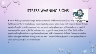 STRESS WARNING SIGNS
• When the body is perceives danger it releases chemicals and hormones that set the body up for fight or
flight response. Our sympathetic and parasympathetic systems take over, the body perceives danger through
signaling from the brain then we experience our hearts racing, glucose goes to the muscles so we may feel
tense and get the signal to flee, the brain uses more oxygen all aimed for survival. When the threat has
passed our body knows how to regulate itself and come back to homeostasis. Balance. This may be ok when
we had lions tigers and bears chasing us but not now. Continued release of cortisol in our systems from the
stress response can affect our overall health.
•
 