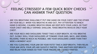 FEELING STRESSED? A FEW QUICK BODY CHECKS
CAN ANSWER THAT QUESTION:
• ARE YOU BREATHING SHALLOWLY? PUT ONE HAND ON YOUR CHEST AND THE OTHER
ON YOUR BELLY. WHEN YOU BREATHE IN AND OUT, PAY ATTENTION TO WHICH
HAND IS MOVING. CALMING BREATHS DRAW AIR DEEP INTO YOUR LUNGS, SO THAT
YOUR CHEST AND BELLY EXPAND; SHALLOW, TENSE BREATHS INVOLVE ONLY YOUR
CHEST.
• ARE YOUR NECK AND SHOULDERS TENSE? TAKE A DEEP BREATH. AS YOU BREATHE
OUT, SLOWLY ROLL YOUR SHOULDERS UP TOWARD YOUR EARS, BACK, AND DOWN,
RELAXING THEM AS MUCH AS POSSIBLE. ARE YOUR SHOULDERS LOWER THAN THEY
WERE A MOMENT AGO?
• ARE YOU CLENCHING YOUR JAW OR YOUR FISTS? TAKE A DEEP BREATH, THEN RELAX
YOUR JAW UNTIL YOUR LIPS ARE SLIGHTLY PARTED. TAKE ANOTHER DEEP BREATH
AND RELAX YOUR HANDS SO THAT YOUR FINGERS ARE LOOSELY PARTED.
 