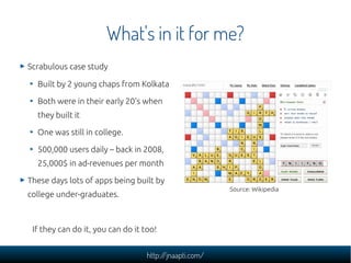 What's in it for me?
Scrabulous case study

  Built by 2 young chaps from Kolkata

  Both were in their early 20's when
  they built it

  One was still in college.

  500,000 users daily – back in 2008,
  25,000$ in ad-revenues per month

These days lots of apps being built by
                                                         Source: Wikipedia
college under-graduates.



 If they can do it, you can do it too!


                                   http://jnaapti.com/
 