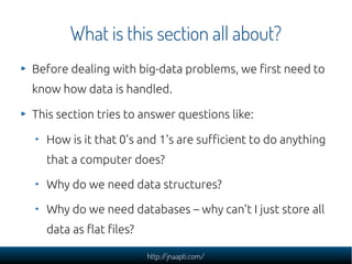 What is this section all about?
Before dealing with big-data problems, we first need to
know how data is handled.

This section tries to answer questions like:

  How is it that 0's and 1's are sufficient to do anything
  that a computer does?

  Why do we need data structures?

  Why do we need databases – why can't I just store all
  data as flat files?

                        http://jnaapti.com/
 