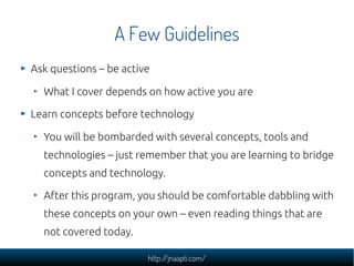A Few Guidelines
Ask questions – be active

  What I cover depends on how active you are

Learn concepts before technology

  You will be bombarded with several concepts, tools and
  technologies – just remember that you are learning to bridge
  concepts and technology.

  After this program, you should be comfortable dabbling with
  these concepts on your own – even reading things that are
  not covered today.

                        http://jnaapti.com/
 