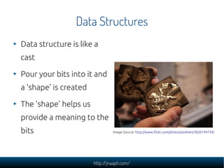 Data Structures
Data structure is like a
cast

Pour your bits into it and
a 'shape' is created

The 'shape' helps us
provide a meaning to the
bits                             Image Source: http://www.flickr.com/photos/andrein/3020194734/




                       http://jnaapti.com/
 