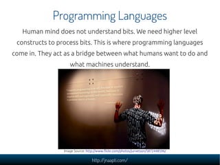 Programming Languages
   Human mind does not understand bits. We need higher level
 constructs to process bits. This is where programming languages
come in. They act as a bridge between what humans want to do and
                    what machines understand.




                 Image Source: http://www.flickr.com/photos/jurvetson/5872448596/

                                  http://jnaapti.com/
 