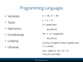Programming Languages
Variables                    a = 10, b = 20

                             c = a + b
Types
                             if condition:
Operators                           do_this()

                             for i in range(10):
Conditionals
                                    do_this()
Looping
                             urllib.urlopen('http://yahoo.com
                             /').read()
Libraries
                             [str.lower() for str in
                             list_of_strings]

                   http://jnaapti.com/
 